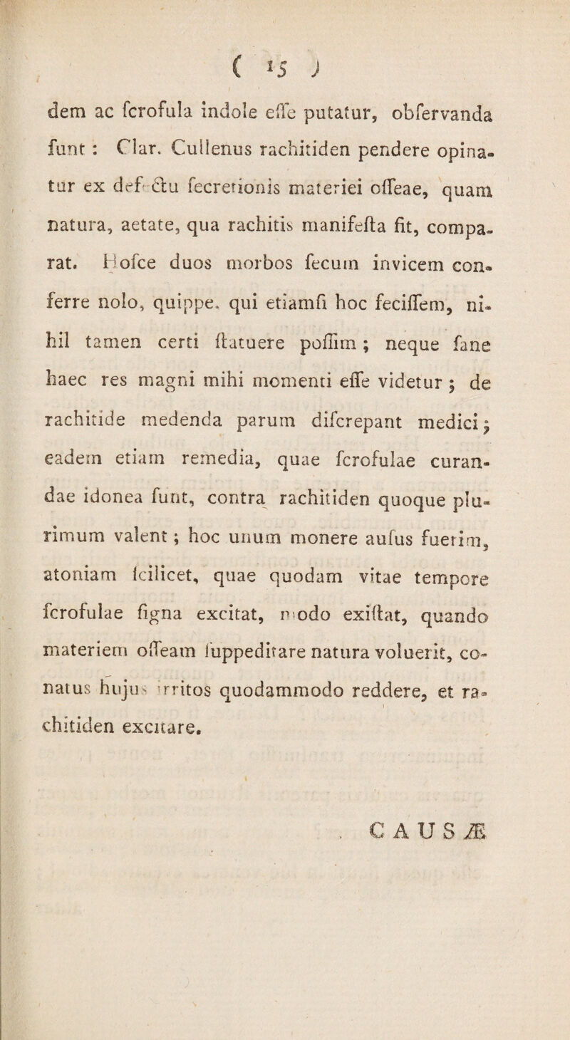 ( lS J dem ac fcrofula indole e fle putatur, obfervanda funt : Clar. Cullenus rachitiden pendere opina¬ tur ex def citu fecretionis materiei ofleae, quam natura, aetate, qua rachitis manifefta fit, compa¬ rat, Hofce duos morbos fecum invicem con¬ ferre nolo, quippe, qui etlamfi hoc feciffem, ni* hil t amen certi fiatuere poflim; neque fane haec res magni mihi momenti efie videtur $ de rachitide medenda parum difcrepant medici^ eadem etiam remedia, quae fcrofulae curan¬ dae idonea funt, contra rachitiden quoque plu¬ rimum valent; hoc unum monere aufus fuerim. j atomam Icilicet, quae quodam vitae tempore fcrofulae figna excitat, r odo exiflat, quando materiem ofleam iuppedhare natura voluerit, co¬ natus hujn rritos quodammodo reddere, et ra¬ chitiden excitare. C AUSI