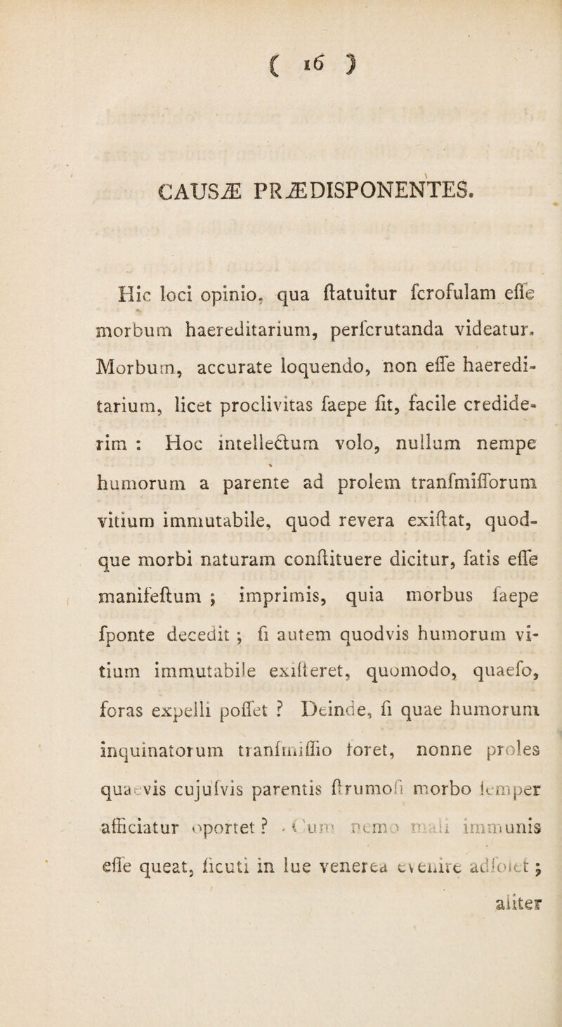 CAUS2E PRiEDISPONENTES. Hic loci opinio, qua ftatuitur fcrofulam efle morbum haereditarium, pericrutanda videatur. Morbum, accurate loquendo, non eiTe haeredi¬ tarium, licet proclivitas faepe fit, facile credide¬ rim : Hoc mtelle&um volo, nullum nempe humorum a parente ad prolem tranfmiflbrum vitium immutabile, quod revera exiftat, quod¬ que morbi naturam conilituere dicitur, fatis efle manifeftum ; imprimis, quia morbus iaepe fponte decedit ; fi autem quod vis humorum vi¬ tium immutabile exilteret, quomodo, quaefo, foras expelli pofiet ? Deinde, fi quae humorum inquinatorum tranhmfiio toret, nonne proles quaevis cujufvis parentis firumofi morbo lemper afficiatur oportet? - i 'ujt> nemo o u immunis efle queat, ficuti in lue venerea evenire adfoiefc; aliter