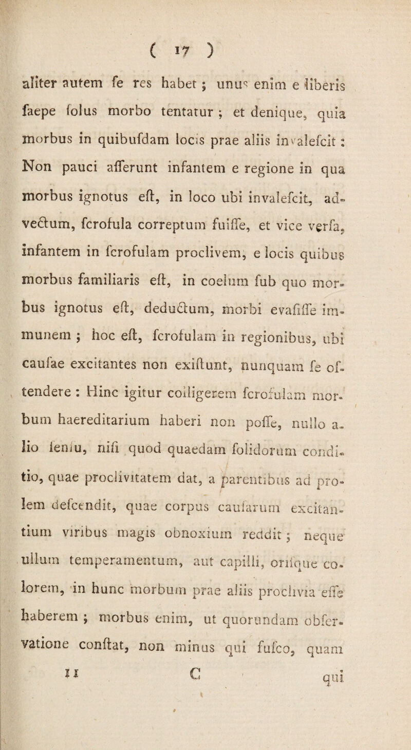 aliter autem fe res habet $ unu« enim e liberis faepe folus morbo tentatur ; et denique, quia morbus in quibufdam locis prae aliis imalefclt: Non pauci afferunt infantem e regione in qua morbus ignotus eff, in loco ubi invalefcit, ad- vedtum, fcrofula correptum fuiffe, et vice verfa, infantem in fcrofulam proclivem, e locis quibus morbus familiaris eff, in coelum fub quo mor¬ bus ignotus eft, dedu&um, morbi evafiffe im- munem ; hoc eft, fcrofulam in regionibus., ubi caufae excitantes non exiffunt, nunquam fe of- tendere : Hinc igitur colligerem fcrofulam mon bum haereditarium haberi non poffe, nullo a- lio iemu, niti quod quaedam folidorum condi® tio, quae proclivitatem dat, a parentibus ad pro- lem defcendit, quae corpus caularum excitan¬ tium viribus magis obnoxium recidit; neque ullum temperamentum, aut capilli, orifque co» lorem, in hunc morbum prae aliis proclivia effe haberem ; morbus enim, ut quorimdam oh fer» vatione confiat, non minus qui fufco, quam *1 C qui #