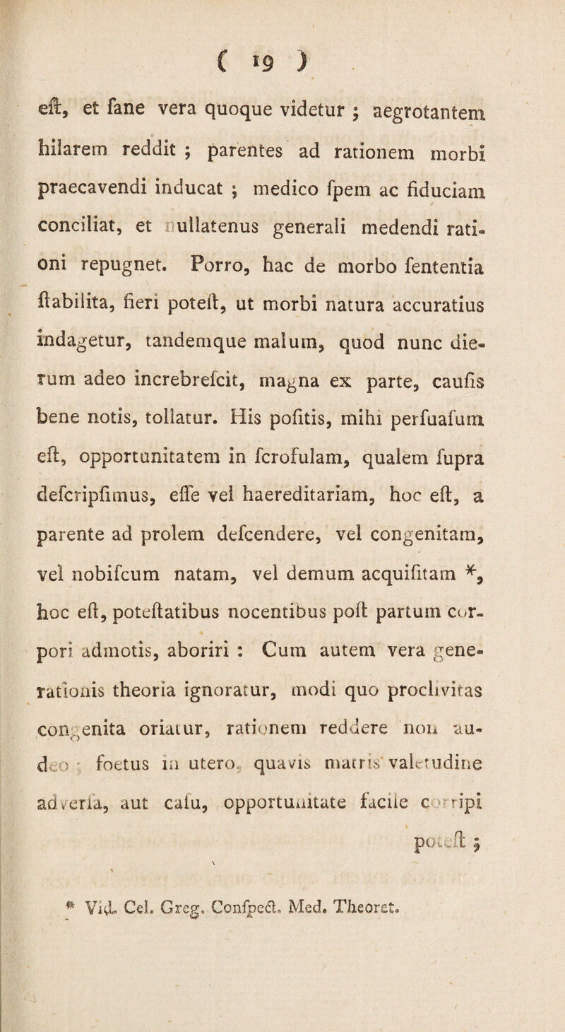 eft, et fane vera quoque videtur ; aegrotantem hilarem reddit ; parentes ad rationem morbi praecavendi inducat -r medico fpem ac fiduciam conciliat, et ullatenus generali medendi rati¬ oni repugnet. Porro, hac de morbo fententia ftabilita, fieri potell, ut morbi natura accuratius indagetur, tandemque malum, quod nunc die¬ rum adeo increbrefcit, magna ex parte, caulis bene notis, tollatur. His politis, mihi perfuafum eft, opportunitatem in fcrofulam, qualem fupra defcripfimus, effe vel haereditariam, hoc eft, a parente ad prolem defcendere, vel congenitam, vel nobifcum natam, vel demum acquifitam hoc eft, poteftatibus nocentibus poft partum cor¬ pori admotis, aboriri : Cum autem vera gene¬ rationis theoria ignoratur, modi quo proclivitas congenita oriatur, rationem reddere non au¬ deo foetus m utero, quavis matris' valetudine ad ver ia, aut catu, opportunitate facile c tipi pendi $ \ * Vid* Ceh Greg, Conlpect Med. Theoret.