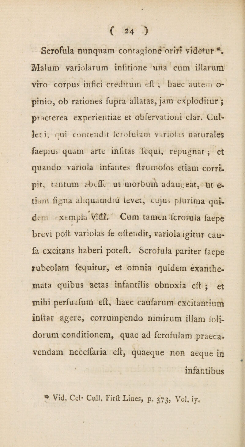 Scrofula nunquam contagione oriri videtur*. Malum variolarum infitione una cum illarum viro corpus infici creditum eft ; haec aute-n o- pinio, ob rationes fupra allatas,jam exploditur; pt icterea experientiae et obfervationi clar. Cul¬ lei i, nui contendit tcrofuiam variolas naturales faepiu* quam arte inlitas iequi, repugnat ; et quando variola infantes ftrurnofos etiam corri¬ pit. tantum abtfTe ut morbum adaugeat, iit e- tiam figna aliquamdiu levet, cujus plurima qui- &  do xempla vidL Cum tamen formula laepe i brevi poli variolas fe olfendit, variola igitur cau- fa excitans haberi poteft. Scrofula pariter laepe rubeolam fequitur, et omnia quidem exanthe¬ mata quibus aetas infantilis obnoxia efl ; et mihi perfuafum eft, haec caufarum excitantium inltar agere, corrumpendo nimirum illam loli- dorum conditionem, quae ad fcrofulam praeca. vendam neceffaria eft, quaeque non aeque in infantibus * Vid, Ceb Culi. Firft Lines, p. 373, Vol, iy.