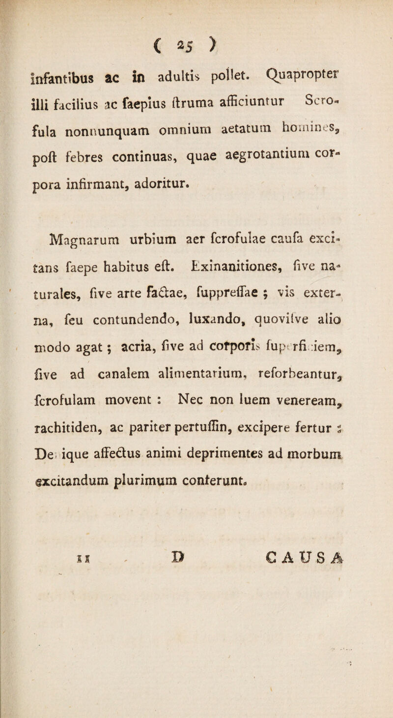 Infantibus ac in adultis pollet. Quapropter illi facilius ac faepius ftruma afficiuntur Sero, fula nonnunquam omnium aetatum homines, poft febres continuas, quae aegrotantium cor» pora infirmant, adoritur. Magnarum urbium aer fcrofulae caufa exci¬ tans faepe habitus eft. Exinanitiones, five na¬ turales, five arte fa&ae, fuppreffae ; vis exter¬ na, feu contundendo, luxando, auovilve alio modo agat; acria, five ad corporE fuperfieiem, five ad canalem alimentarium, reforbeantur* fcrofulam movent : Nec non luem veneream, rachitiden, ac pariter pertuffin, excipere fertur % De ique affe&us animi deprimentes ad morbum excitandum plurimum conferunt* ii D CAUSA