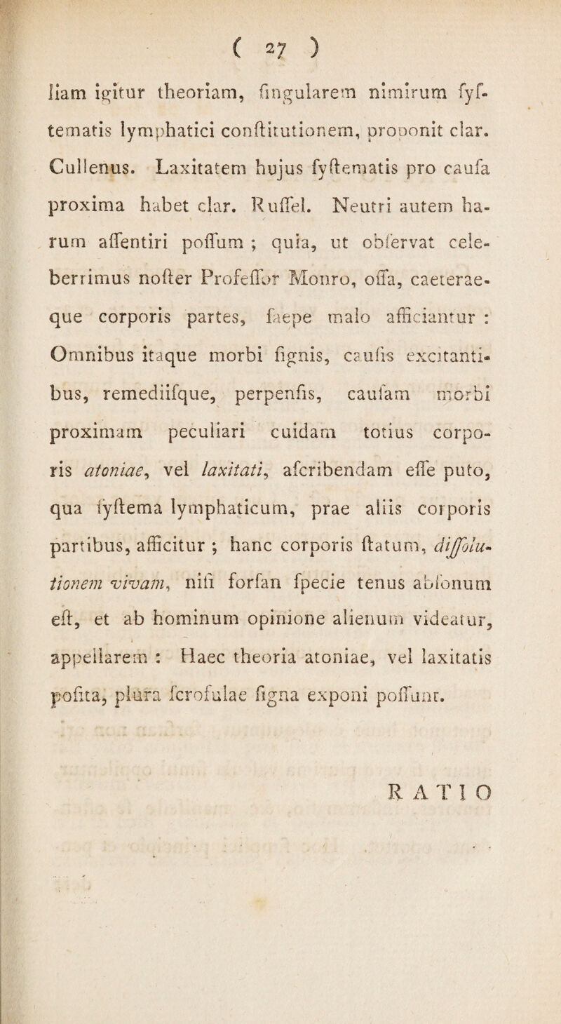 liatn igitur theoriam, lingularem nimirum fyIn¬ ternatis lymphatici conftitutionem, prooonit clar. Culienus. Laxitatem hujus fy(tematis pro caufa proxima habet clar. Ruffel. Neutri autem ha¬ rum aifentiri poflum ; quia, ut obfervat cele¬ berrimus nofter Profeflbr Monro, offa, caeterae- que corporis partes, faepe malo afficiantur : Omnibus itaque morbi lignis, caulis excitanti¬ bus, remediifque, perpenfis, caufam morbi proximam peculiari cuidam totius corpo¬ ris atonlae, vel laxitati, afcribendam effe puto, qua iyltema lymphaticum, prae aliis corporis partibus, afficitur ; hanc corporis flatum, diffolu- tionem vivam, nifi forfan fpecie tenus ablonum eft, et ab hominum opinione alienum videatur, i appellarem : Haec theoria atoniae, vel laxitatis polita, plura fcrofulae ligna exponi polluar. R A T 1 O