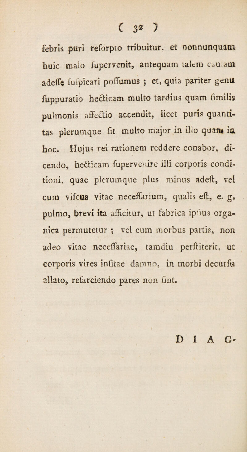 febris puri reforpto tribuitur, et nonnunquam huic malo fupervenit, antequam talem tuu atn adede fu(picari poflumus ; et, quia pariter genu fuppuratio hedicam multo tardius quam fimilis pulmonis affedio accendit, licet puris quanti¬ tas plerumque fit multo major in illo quaru ia hoc. Hujus rei rationem reddere conabor, di¬ cendo, hedicam fuperve ure illi corporis condi* tioni, quae plerumque plus minus adefl, vel cum vifcus vitae neceffanum, qualis efl, e. g* pulmo, brevi ita afficitur, ut fabrica iplius orga¬ nica permutetur ; vel cum morbus partis, non adeo vitae neceflariae, tam diu perditerit, ut corporis vires infitae damno, in morbi decurfu allato, reiarciendo pares non fint. T> I A G-