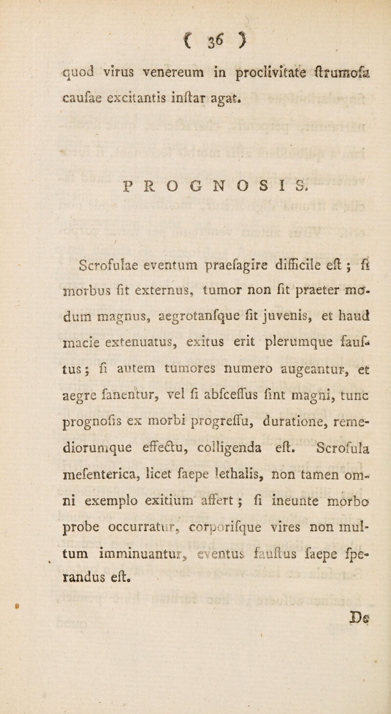 * quod virus venereum in proclivitate (Irumofa caufae excitantis inftar agat. F R O G N O S 1 8, Scrofulae eventum praefagire difficile efl; fi morbus fit externus, tumor non fit praeter mo¬ dum magnus, aegrotanfque fit juvenis, et haud macie extenuatus, exitus erit plerumque fauf- tus; fi autem tumores numero augeantur, et aegre fanentur, vel fi abfceffus fmt magni, tunc prognofis ex morbi progreffu, duratione, reme- diorumque effedu, colligenda efl. Scrofula mefenterica, licet faepe kthalis, non tamen oni« ni exemplo exitium affert; fi ineunte morbo probe occurratur, corporifque vires non mul¬ tum imminuantur3, eventus fauftus faepe fpe- randus efl. Ik