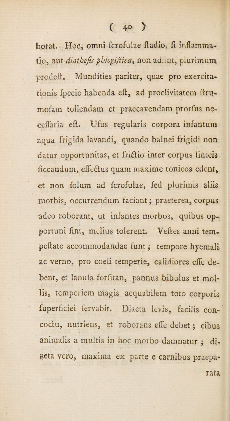 ( borat Hoc, omni fcrofulae fladio, fi inflamma¬ tio, aut diathefis phlogiftica^ non ad nt, plurimum pro.deft. Mundities pariter, quae pro exercita¬ tionis fpecie habenda eft, ad proclivitatem (lru« mofam tollendam et praecavendam prorfus ne- ceifaria eft* Ufus regularis corpora infamum aqua frigida lavandi, quando balnei frigidi non dator opportunitas, et fri&io inter corpus linteis liccandum, effeQus quam maxime tonicos edent, et non folum ad fcrofulae, fed plurimis aliis morbis, occurrendum faciant; praeterea, corpus adeo roborant, ut iniantes morbos, quibus op¬ portuni fint, melius tolerent. Veftes anni tem- peltate accommodandae funt ^ tempore hyemaii ac verno, pro coeli temperie, calidiores effe de¬ bent, et lanula forfitan, pannus bibulus et mol¬ lis, temperiem magis aequabilem toto corporis fuperficiei fervabit. Diaeta levis, facilis con¬ coctu, nutriens, et roborans efle debet; cibus animalis a muitis in hoc morbo damnatur ; di¬ aeta vero, maxima ex parte e carnibus praepa¬ rata