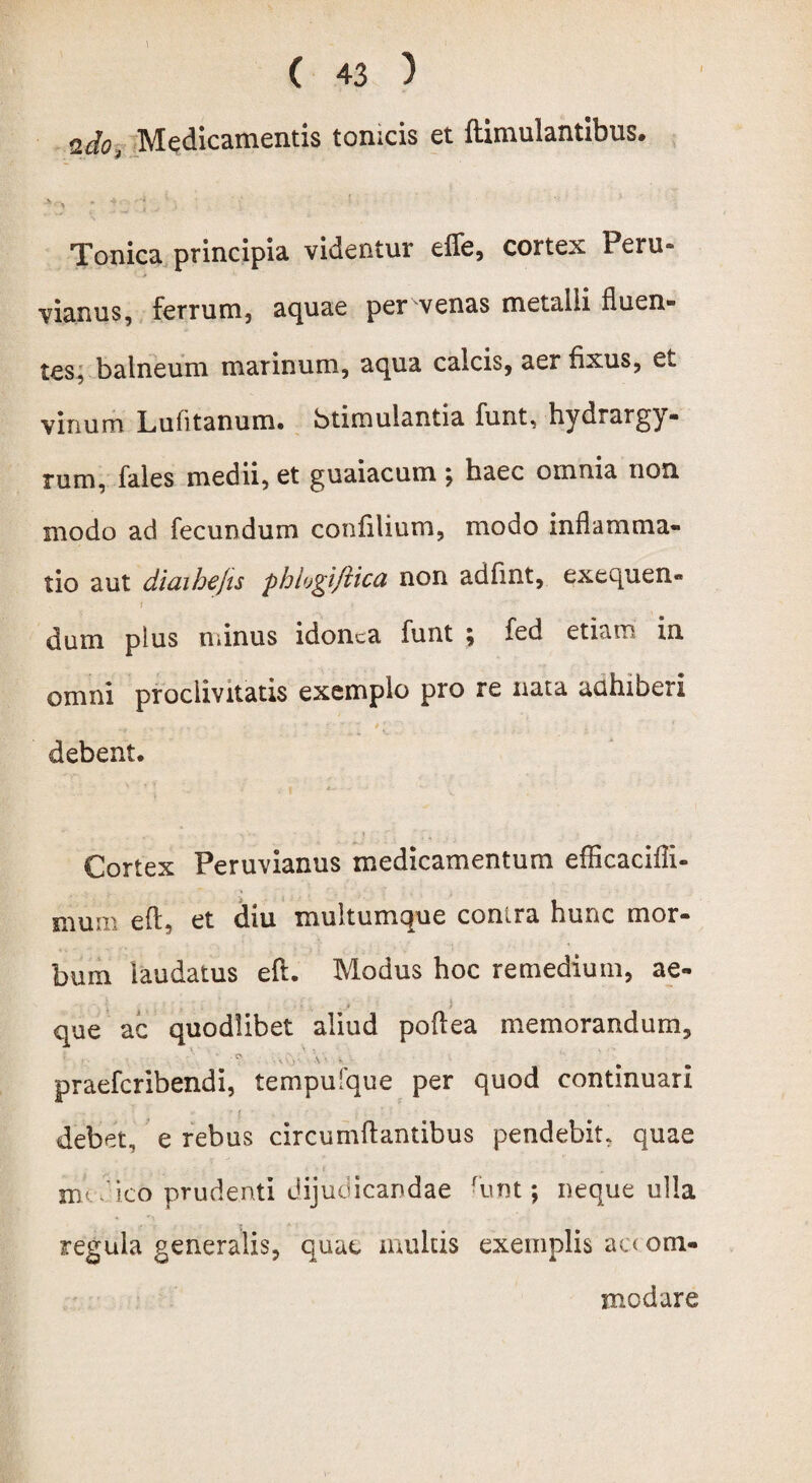 udo, Medicamentis tomcis et ftimulantibus. ;*:> ; : 'i Tonica principia videntur effe, cortex Peru- vianus, ferrum, aquae per venas metalli fluen¬ tes, balneum marinum, aqua calcis, aer fixus, et vinum Lufitanum. btimulantia funt, hydrargy- rum, fales medii, et guaiacum; haec oinnia non modo ad fecundum confilium, modo inflamma¬ tio aut diaihejis phlogiftica non adfmt, exequen- / dum plus minus idonea funt \ fed etiam in omni proclivitatis exemplo pro re nata auhiberi debent. Cortex Peruvianus medicamentum efficacifli- mum eft, et diu multumque conira hunc mor¬ bum laudatus eft. Modus hoc remedium, ae- que ac quodlibet aliud poftea memorandum, praeferibendi, tempufque per quod continuari debet, e rebus circumflantibus pendebit. quae m' ico prudenti dijudicandae -unt; neque ulla regula generalis, quae multis exemplis ac< om- modare