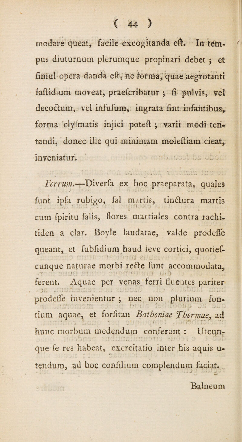 modare queat, facile excogitanda e fi. In tetn- pus diuturnum plerumque propinari debet ; et fimul opera danda eft, ne forma, quae aegrotanti faftidmm moveat, praefcribatur ; fi pulvis, vel deco&um, vel infufom, ingrata fint infantibus* forma clyfmatis injici poteft ; varii modi ten- tandi, donec ille qui minimam moieftiam cieat, inveniatur. > . .1 i . - -i ‘ . - v » - • 1 * . . r . # < '« ^ - Ferrum.—Biverfa ex hoc praeparata, quales funt ipfa rubigo, fal martis, tindlura martis cum fpiritu falis, flores martiales contra rachi- tiden a clar. Boyie laudatae, valde prodefie queant, et fubfidium haud leve cortici, quotief- ’' '! $ i T ‘ i cunque naturae morbi recle funt accommodata, ’r • I ' K. K « . - -» J • 4 . i A-+ J ferent. Aquae per venas ferri fluentes pariter -J ' * *■*>■■* W -..H -** * + * • * ‘ * • * '■ - - * J ' • prodeflfe invenientur ; nec non plurium fon- • . J . ~ „ «. J .• 'l 4  ^ i . 4* tium aquae, et forfitan Bathoniae Thermae, ad hunc morbum medendum conferant : Utcun- , ! • i * ? ^ f • t * ' > r r . >• t ' : que fe res habeat, exercitatio inter his aquis u- tendum, ad hoc confiiium complendum faciat. Balneum