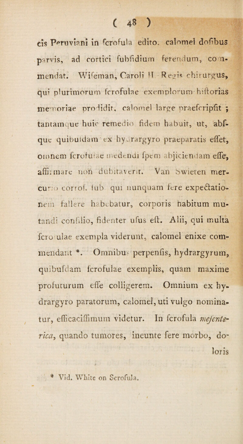 cis PmmanJ in ffirofula edito, calomel dobbus parvis, ad cortici fuhfidium ferendum* co n- mendat. Wifeman, Caroli H Reui* chirurgus, qu’ plurimorum fcrofulae exemplorum hvftorias memoriae prodidit, calomel laree nraefrripfit ; tantamque huic remedio fidem habuit, ut, abf- que quibuidam ex hy.;rargyro praeparatis effiet, omnem fcrofulae medendi fpcm abjiciendam effie, affirmare non dubitaverit. Van bwieten mer- cu’' > corroh lub qui nunquam fere expedtatio- nem fallere hebebatur, corporis habitum mu¬ tandi conhlio, fidenter ibus efh Alii, qui multa fero ulae exempla viderunt, calomel enixe com¬ mendant *. Omnibus perpeniis, hydrargyrum, quibufdam fcrofulae exemplis, quam maxime profuturum effe colligerem. Omnium ex hy- drargyro paratorum, calomel, uti vulgo nomina¬ tur, efficaciffimum videtur. In fcrofula mejente- rica, quando tumores, ineunte fere morbo, do¬ loris * Vid, White on Scrofula»