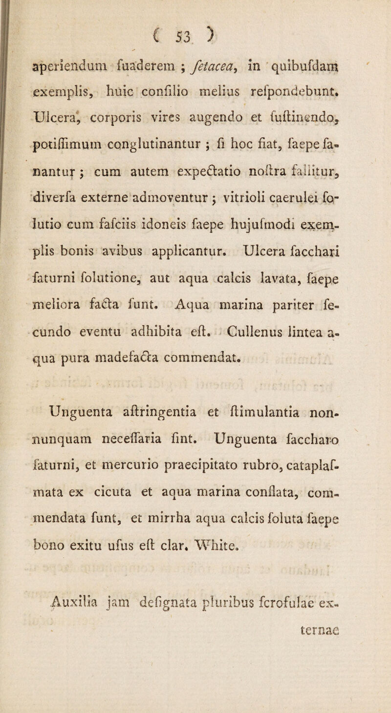 aperiendum fuaderem ; fetacea, in quibufdaxn exemplis, huic confdio melius refpondebunt* Ulcera, corporis vires augendo et fuftinendo, potiflimum conglutinantur ; fi hoc fiat, faepe fa* nantur; cum autem expe&atio noilra fallitur, diverfa externe admoventur ; vitrioli caerulei Ta¬ lutio cum fafciis idoneis faepe hujufmodi exem¬ plis bonis avibus applicantur. Ulcera facchari faturni folutione, aut aqua calcis lavata, faepe meliora fa&a funt. Aqua marina pariter fc« eundo eventu adhibita eft. Cullenus lintea a® qua pura madefacta commendat. Unguenta aftringentia et flimulantia non- nunquam neceflaria fint. Unguenta faccharo faturni, et mercurio praecipitato rubro, cataplaf* mata ex cicuta et aqua marina conflata, com¬ mendata funt, et mirrha aqua calcis foluta faepe bono exitu ufus eft clar. White. Auxilia jam defignata pluribus fcrofulae ex¬ ternae /