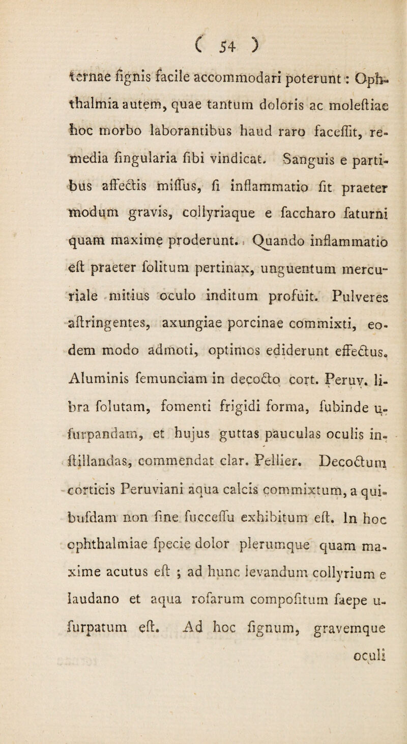 ternae tignis facile accommodari poterunt: Oph¬ thalmia autem, quae tantum doloris ac moleftiae hoc morbo laborantibus haud raro faceffit, re¬ media fmgularia fibi vindicat. Sanguis e parti¬ bus affectis miffus, fi inflammatio fit praeter modum gravis, collyriaque e faccharo faturni quam maxime proderunt. Quando inflammatio eft praeter folitum pertinax, unguentum mercu- riale mitius oculo inditum profuit. Pulveres aftringentes, axungiae porcinae commixti, eo¬ dem modo admoti, optimos ediderunt effedus. Aluminis femunciam in decodto cort. Peruv. li¬ bra folutam, fomenti frigidi forma, fubinde u- furpandam, et hujus guttas pauculas oculis in» ftillandas, commendat clar. Pellier. Deco&um \ corticis Peruviani aqua calcis commixtum, a qui» bufdam non fine fucceffu exhibitum eft. In hoc Ophthalmiae fpecie dolor plerumque quam ma¬ xime acutus eft ; ad hunc levandum collyrium e laudano et aqua rofarum compofitum faepe u- furpatum eft. Ad hoc fignum, gravemque oculi