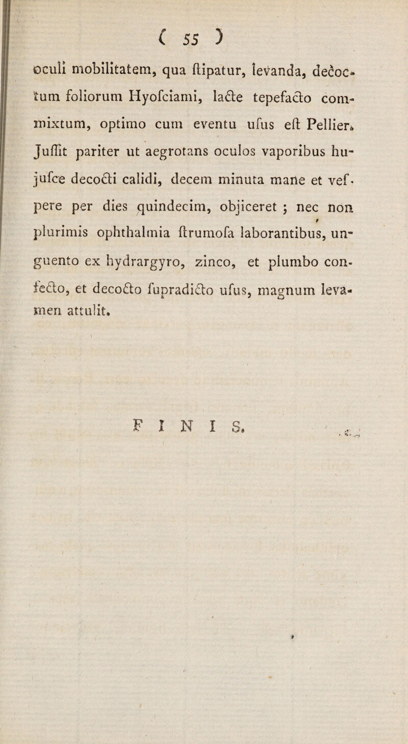 oculi mobilitatem, qua ftipatur, leganda, detec¬ tum foliorum Hyofciami, lacte tepefacio com¬ mixtum, optimo cum eventu ufus efl Pellier* Juffit pariter ut aegrotans oculos vaporibus hu- jufce decocti calidi, decem minuta mane et vef- pere per dies quindecim, objiceret ; nec non, plurimis Ophthalmia ftrumofa laborantibus, un¬ guento ex hydrargyro, zinco, et plumbo con¬ tecto, et decoCto fupradicto ufus, magnum leva¬ men attulit. ' ' \ FINIS. *