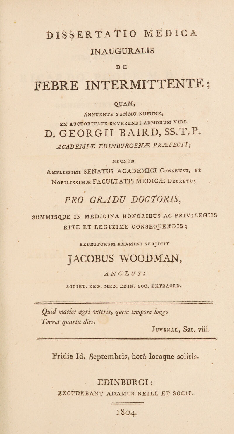 I dissertatio medica INAUGURALIS D E FEBRE INTERMITTENTE; QUAM, ANNUENTE SUMMO NUMINE, ES AUCTORITATE REVERENDI ADMODUM VIRI, D. GEORGII BAIRD, SS.T.P. ACADEMI2E EDINB URGENJE PRMFECTI; NECNON Amplissimi SENATUS ACADEMICI Consensu, et NoBiLissiMiE facultatis medicje. decreto; PRO GRADU DOCTORIS, SUMMISQUE IN MEDICINA HONORIBUS AC PRIVILEGIIS RITE ET LEGITIME CONSEQUENDIS ; ERUDITORUM EXAMINI SUBJICIT JACOBUS WOOBMAN, ANGLU S ; SOCIET. REG. MED. EDIN. SOC. EXTRAORD. Quid macies agri veteris, quem tempore longo Torret quarta dies. Juvenal, Sat. viir. Pridie Id. Septembris, hora locoque solitis. EDXMBURGX: EXCUDEBANT ADAMUS NEILL ET SOCJI. I804,