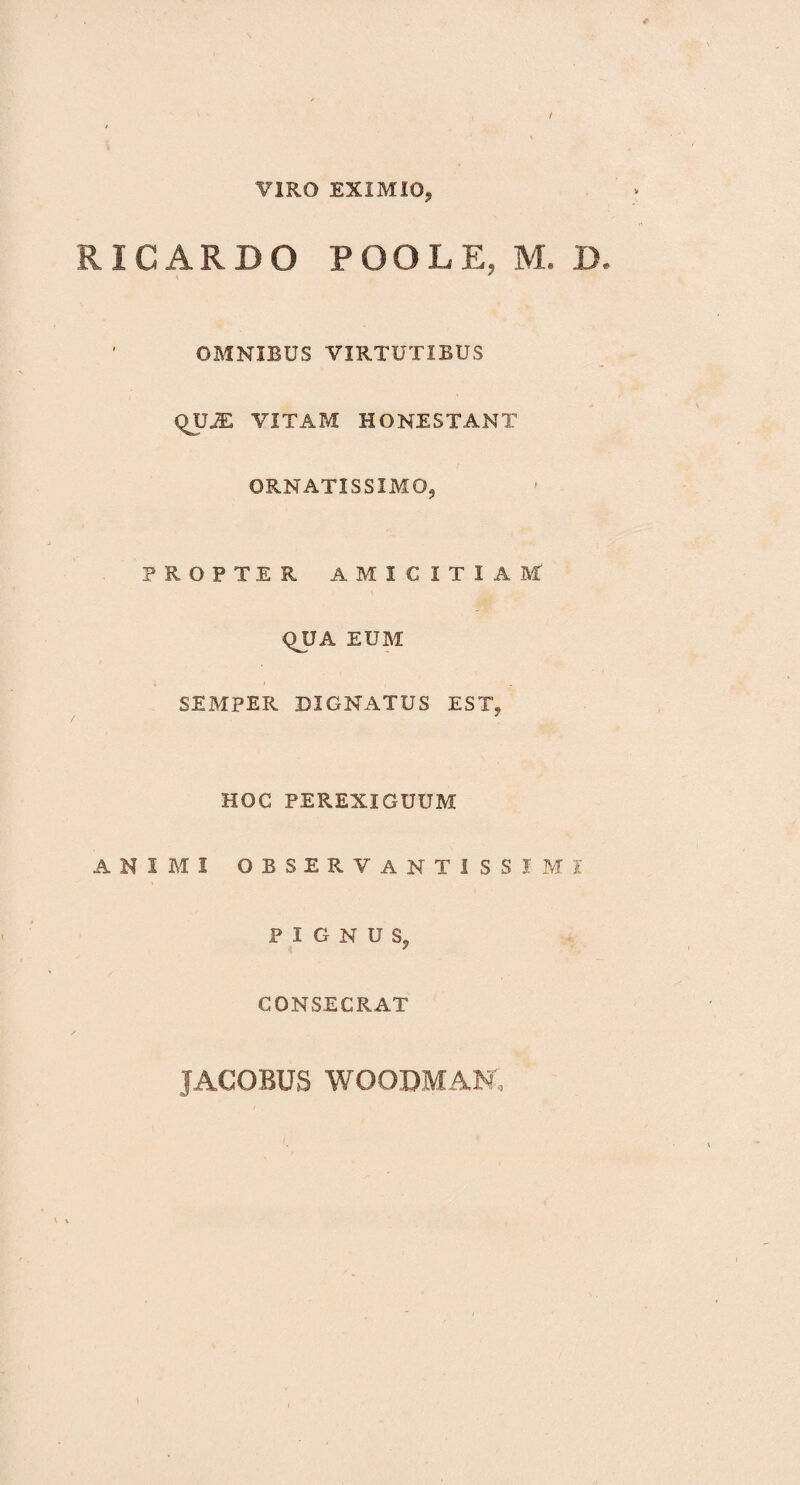 VIRO EXIMIO, RICARDO POOLE, M. D. OBINIBUS VIRTUTIBUS QUJE VITAM HONESTANT ORNATISSIMO, PROPTER AMICITIAM QUA EUM SEMPER DIGNATUS EST, HOC PEREXIGUUM animi observantissimi PIGNUS, CONSECRAT