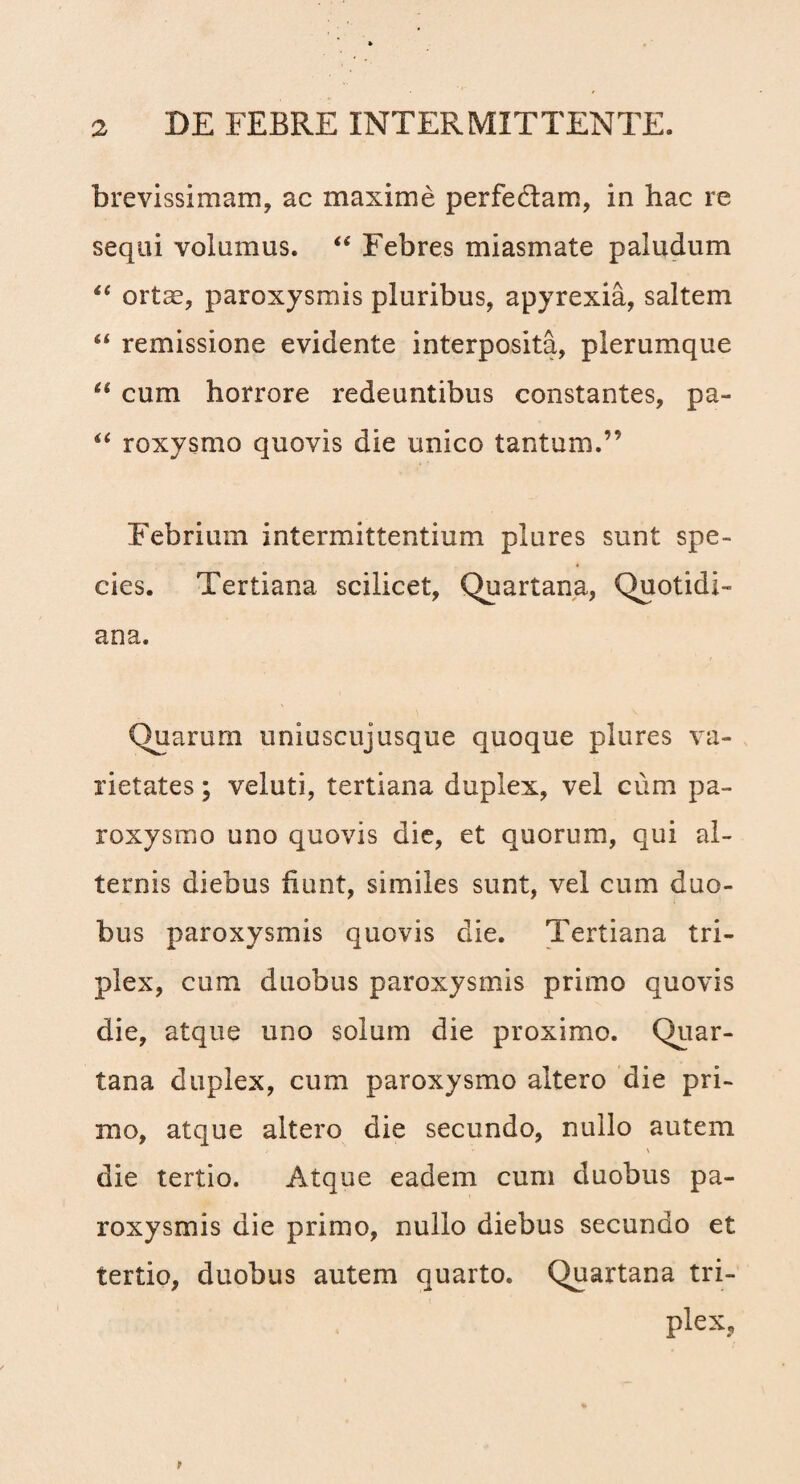 brevissimam, ac maxime perfedtam, in hac re sequi volumus. “ Febres miasmate paludum “ ortae, paroxysmis pluribus, apyrexia, saltem “ remissione evidente interposita, plerumque “ cum horrore redeuntibus constantes, pa- roxysmo quovis die unico tantum.” Febrium intermittentium plures sunt spe¬ cies. Tertiana scilicet, Quartana, Quotidi¬ ana. Quarum uniuscujusque quoque plures va¬ rietates ; veluti, tertiana duplex, vel cum pa¬ roxysmo uno quovis die, et quorum, qui al¬ ternis diebus fiunt, similes sunt, vel cum duo¬ bus paroxysmis quovis die. Tertiana tri¬ plex, cum duobus paroxysmis primo quovis die, atque uno solum die proximo. Quar¬ tana duplex, cum paroxysmo altero die pri¬ mo, atque altero die secundo, nullo autem > i die tertio. Atque eadem cum duobus pa¬ roxysmis die primo, nullo diebus secundo et tertio, duobus autem quarto. Quartana tri¬ plex,