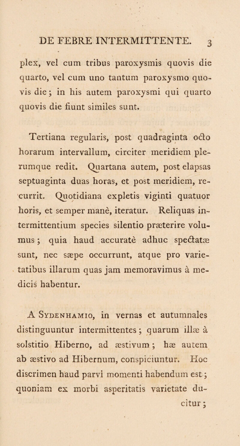 plex, vel cum tribus paroxysmis quovis die quarto, vel cum uno tantum paroxysmo quo¬ vis die; in his autem paroxysmi qui quarto quovis die fiunt similes sunt. Tertiana regularis, post quadraginta odo horarum intervallum, circiter meridiem ple¬ rumque redit. Quartana autem, post elapsas septuaginta duas horas, et post meridiem, re¬ currit, Quotidiana expletis viginti quatuor horis, et semper mane, iteratur. Reliquas in¬ termittentium species silentio praeterire volu¬ mus ; quia haud accurate adhuc spedatae sunt, nec saepe occurrunt, atque pro varie¬ tatibus illarum quas jam memoravimus a me¬ dicis habentur. A Sydenhamio, in vernas et autumnales distinguuntur intermittentes ; quarum illae a solstitio Hiberno, ad aestivum; hae autem ab aestivo ad Hibernum, conspiciuntur. Hoc discrimen haud parvi momenti habendum est; quoniam ex morbi asperitatis varietate du¬ citur ;