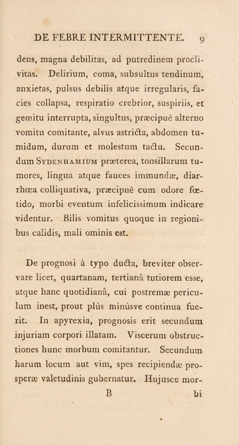 dens, magna debilitas, ad putredinem procli¬ vitas. Delirium, coma, subsultus tendinum, anxietas, pulsus debilis atque irregularis, fa¬ cies collapsa, respiratio crebrior, suspiriis, et gemitu interrupta, singultus, praecipue alterno vomitu comitante, alvus astrida, abdomen tu* midum, durum et molestum tadu. Secun¬ dum Sydenhamium praeterea, tonsillarum tu¬ mores, lingua atque fauces immundae, diar¬ rhoea colliquativa, praecipue cum odore foe¬ tido, morbi eventum infelicissimum indicare videntur. Bilis vomitus quoque in regioni¬ bus calidis, mali ominis est. De prognosi a typo duda, breviter obser¬ vare licet, quartanam, tertiana tutiorem esse, atque hanc quotidiana, cui postremae pericu¬ lum inest, prout plus minusve continua fue¬ rit. In apyrexia, prognosis erit secundum injuriam corpori illatam. Viscerum obstruc¬ tiones hunc morbum comitantur. Secundum harum locum aut vim, spes recipiendae pro¬ sperae valetudinis gubernatur, Hujusce mor- B bi
