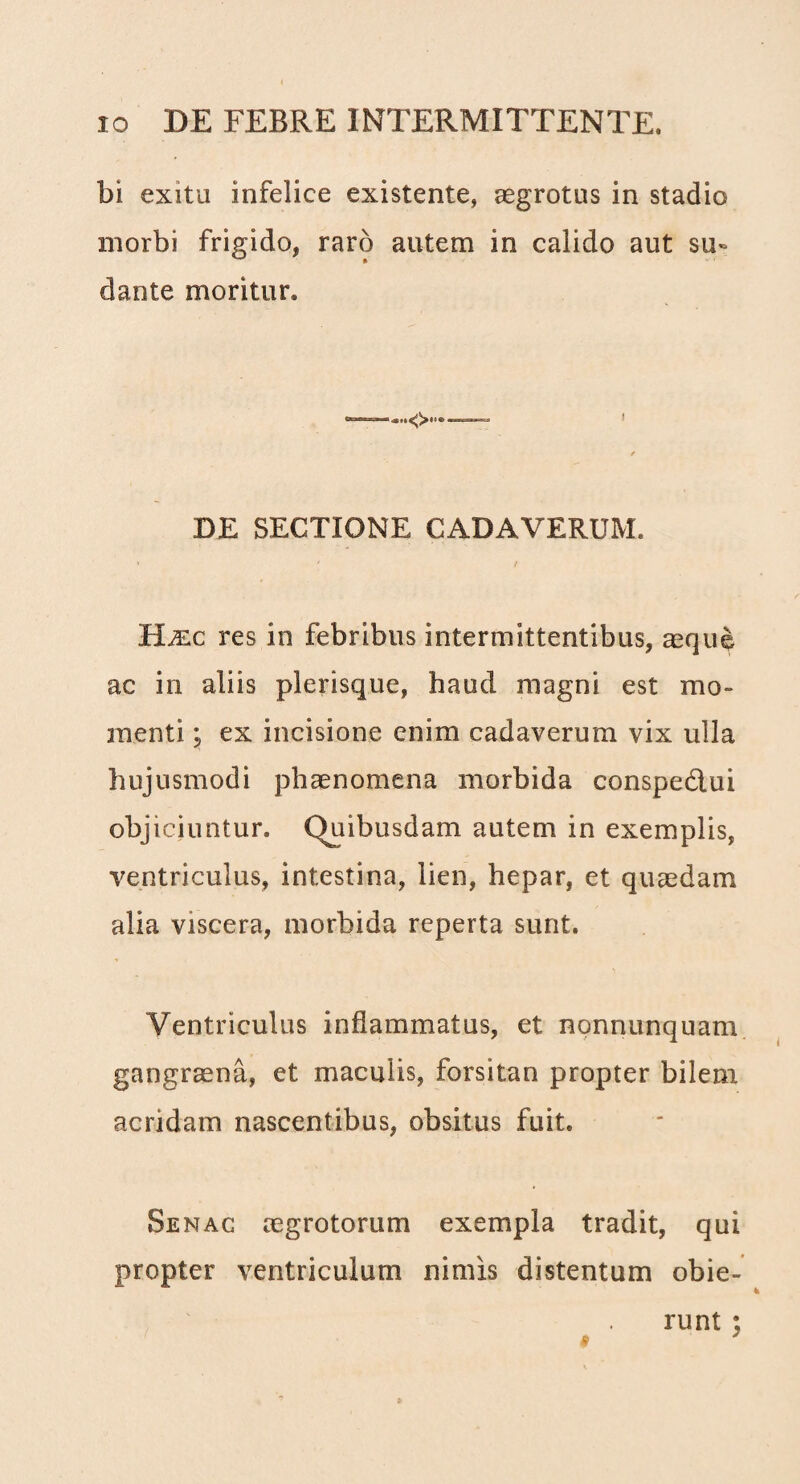 bi exitu infelice existente, aegrotus in stadio morbi frigido, raro autem in calido aut su¬ dante moritur. DE SECTIONE CADAVERUM. HyEc res in febribus intermittentibus, ^que ac in aliis plerisque, haud magni est mo¬ menti j ex incisione enim cadaverum vix ulla hujusmodi phaenomena morbida conspedlui objiciuntur. Quibusdam autem in exemplis, ventriculus, intestina, lien, hepar, et quaedam alia viscera, morbida reperta sunt. Ventriculus inflammatus, et nonnunquam gangraena, et maculis, forsitan propter bilem acridam nascentibus, obsitus fuit. Senac aegrotorum exempla tradit, qui propter ventriculum nimis distentum obie¬ runt ; 4