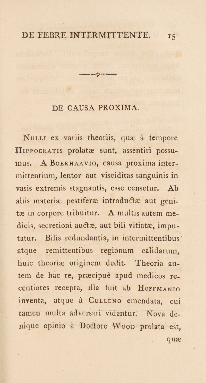 iS '<>*■ DE CAUSA PROXIMA, Nulli ex variis theoriis, quae a tempore Hippocratis prolatae sunt, assentiri possu¬ mus. A Boerhaaviq, causa proxima inter¬ mittentium, lentor aut visciditas sanguinis in vasis extremis stagnantis, esse censetur. Ab aliis materiae pestiferae introdudlae aut geni¬ tae in corpore tribuitur. A multis autem me¬ dicis, secretioni audtae, aut bili vitiatae, impu¬ tatur. Bilis redundantia, in intermittentibus' atque remittentibus regionum calidarum, huic theoriae originem dedit. Theoria au¬ tem de hac re, praecipue apud medicos re* centiores recepta, jlia fuit ab Hoffmanio inventa, atque a Culleno emendata, cui tamen multa adversari videntur. Nova de¬ nique opinio a Do&ore Wood prolata est, quae