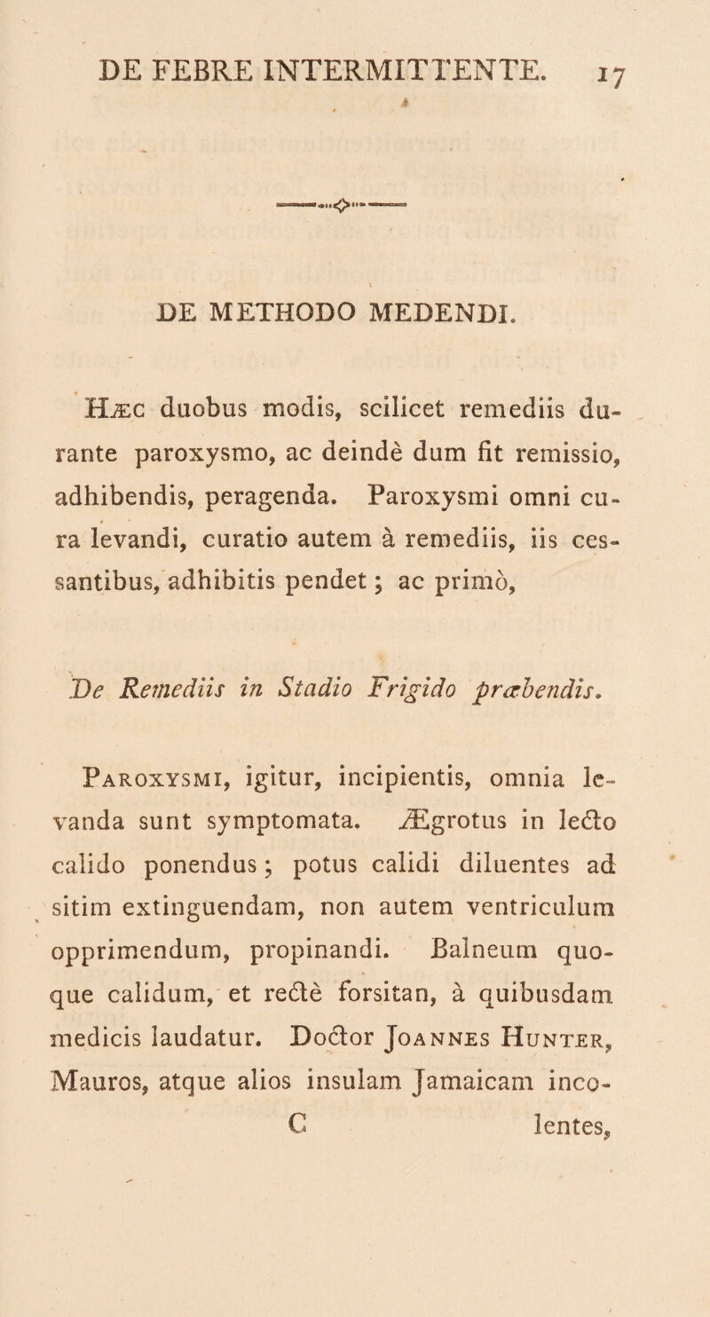 4 y DE METHODO MEDENDI. Bjec duobus modis, scilicet remediis du¬ rante paroxysmo, ac deinde dum fit remissio, adhibendis, peragenda. Paroxysmi omni cu- « ‘ ra levandi, curatio autem a remediis, iis ces¬ santibus, adhibitis pendet; ac primo, De Remediis in Stadio Frigido preehendis. Paroxysmi, igitur, incipientis, omnia le¬ vanda sunt symptomata. EEgrotus in ledo calido ponendus; potus calidi diluentes ad sitim extinguendam, non autem ventriculum opprimendum, propinandi. Balneum quo¬ que calidum, et rede forsitan, a quibusdam medicis laudatur. Dodor Joannes Hunter, Mauros, atque alios insulam Jamaicam ineo- C lentes.