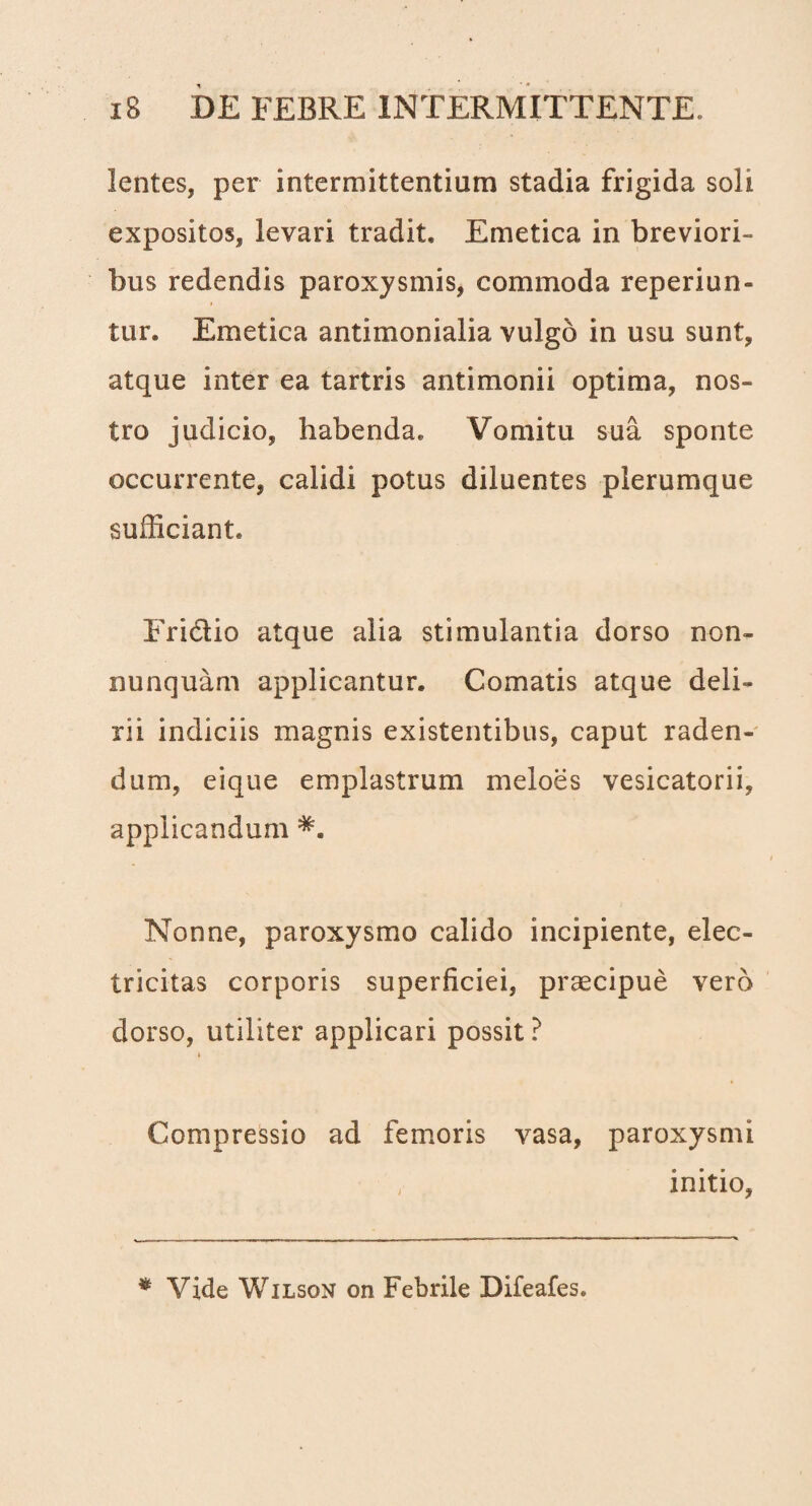 lentes, per intermittentium stadia frigida soli expositos, levari tradit. Emetica in breviori¬ bus redendis paroxysmis, commoda reperiun- tur. Emetica antimonialia vulgo in usu sunt, atque inter ea tartris antimonii optima, nos¬ tro judicio, habenda. Vomitu sua sponte occurrente, calidi potus diluentes plerumque sufficiant. Fridio atque alia stimulantia dorso non- nunquam applicantur. Comatis atque deli¬ rii indiciis magnis existentibus, caput raden¬ dum, eique emplastrum meloes vesicatorii, applicandum Nonne, paroxysmo calido incipiente, elec- tricitas corporis superficiei, praecipue vero dorso, utiliter applicari possit ? i Compressio ad femoris vasa, paroxysmi ; initio, * Vide Wilson on Febrile Difeafes.