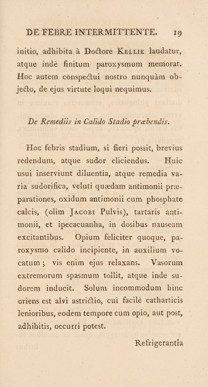 initio, adhibita a Dodtore Kellie laudatur, atque inde finitum paroxysmum memorat. Hoc autem conspedtui nostro nunquam ob¬ jecto, de ejus virtute loqui nequimus. De Remediis in Calido Stadio praebendiso Hoc febris stadium, si fieri possit, brevius redendum, atque sudor eliciendus. Huic usui inserviunt diluentia, atque remedia va¬ ria sudorifica, veluti quaedam antimonii prae¬ parationes, oxidum antimonii cum phosphate calcis, (olim Jacobi Pulvis), tartaris anti- monii, et ipecacuanha, in dosibus nauseam excitantibus. Opium feliciter quoque, pa¬ roxysmo calido incipiente, in auxilium vo¬ catum ; vis enim ejus relaxans. Vasorum extremorum spasmum tollit, atque inde su¬ dorem inducit. Solum incommodum hinc oriens est alvi astriHio, cui facile catharticis lenioribus, eodem tempore cum opio, aut post, adhibitis, occurri potest. Refrigerantia