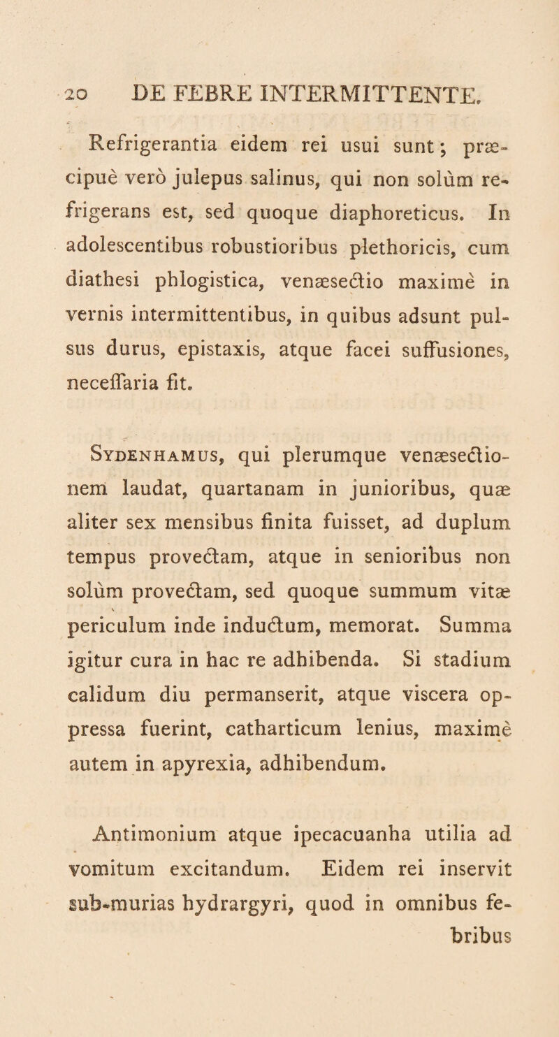 Refrigerantia eidem rei usui sunt; prae¬ cipue vero julepus salinus, qui non solum re¬ frigerans est, sed quoque diaphoreticus. In adolescentibus robustioribus plethoricis, cum diathesi phlogistica, venaesedtio maxime ia vernis intermittentibus, in quibus adsunt pul¬ sus durus, epistaxis, atque facei suffusiones, neceffaria fit. Sydenhamus, qui plerumque venaesedtio- nem laudat, quartanam in junioribus, quae aliter sex mensibus finita fuisset, ad duplum tempus provectam, atque in senioribus non solum provectam, sed quoque summum vitae periculum inde inductum, memorat. Summa igitur cura in hac re adhibenda. Si stadium calidum diu permanserit, atque viscera op¬ pressa fuerint, catharticum lenius, maxime autem in apyrexia, adhibendum. Antimonium atque ipecacuanha utilia ad vomitum excitandum. Eidem rei inservit sub-murias hydrargyri, quod in omnibus fe¬ bribus