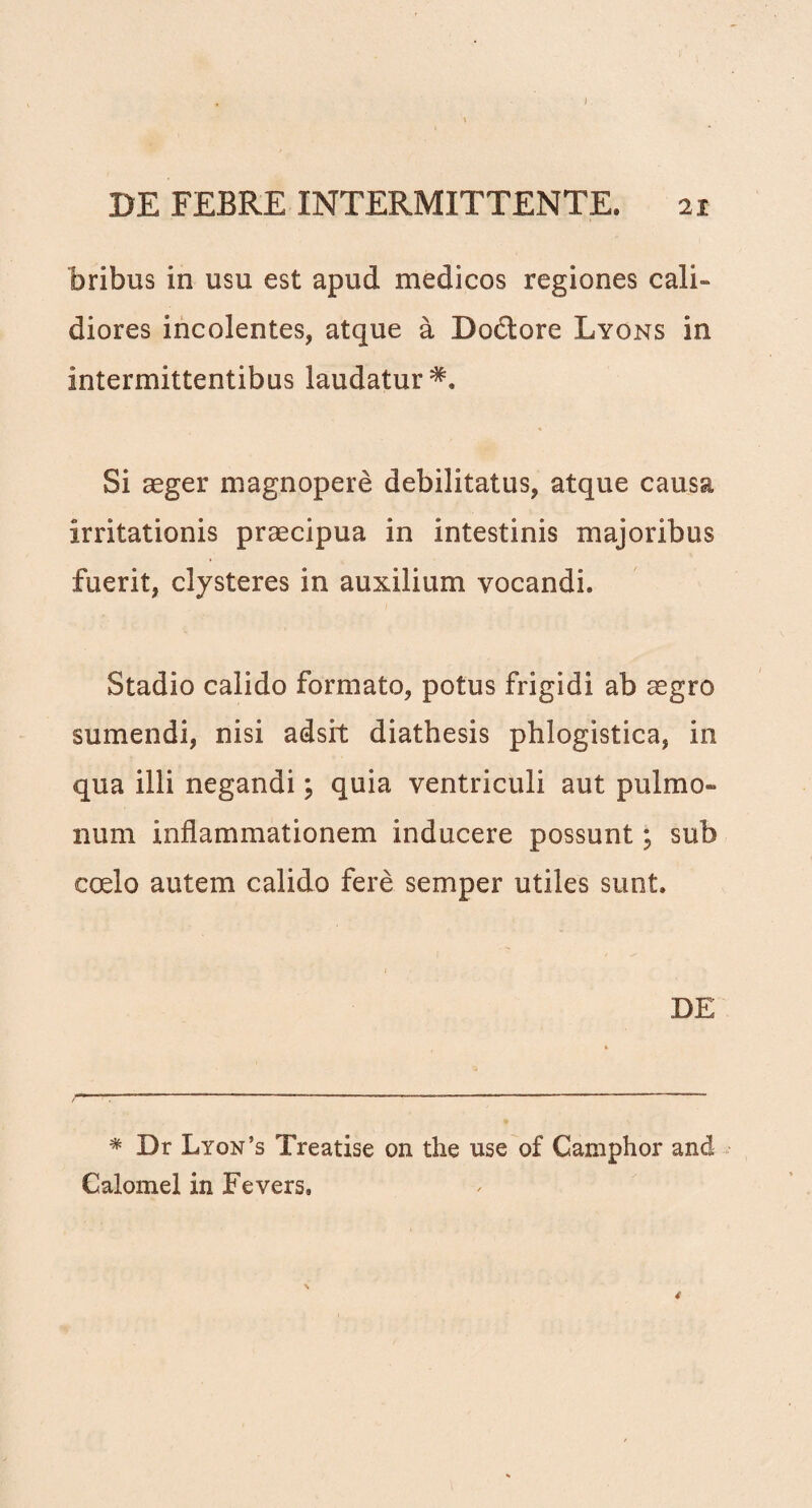 bribus in usu est apud medicos regiones cali¬ diores incolentes, atque a Doctore Lyons in intermittentibus laudatur Si aeger magnopere debilitatus, atque causa irritationis praecipua in intestinis majoribus fuerit, clysteres in auxilium vocandi. Stadio calido formato, potus frigidi ab aegro sumendi, nisi adsit diathesis phlogistica, in qua illi negandi; quia ventriculi aut pulmo¬ num inflammationem inducere possunt; sub coelo autem calido fere semper utiles sunt. DE * Dr Lyon’s Treatise on the use of Camphor and Calomel in Fevers,