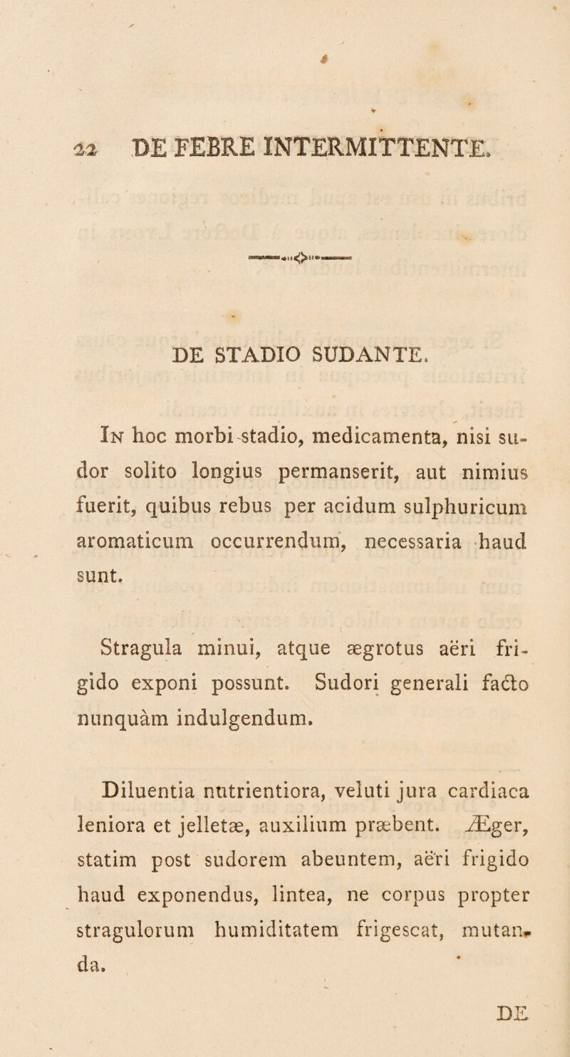 % * 2.2 DE FEBRE INTERMITTENTE, DE STADIO SUDANTE, In hoc morbi stadio, medicamenta, nisi su¬ dor solito longius permanserit, aut nimius fuerit, quibus rebus per acidum sulphuricum aromaticum occurrendum, necessaria haud sunt. Stragula minui, atque aegrotus aeri fri¬ gido exponi possunt. Sudori generali fadto nunquam indulgendum. Diluentia ntitrientiora, veluti jura cardiaca leniora et jelletae, auxilium praebent. EEger, statim post sudorem abeuntem, aeri frigido haud exponendus, lintea, ne corpus propter stragulorum humiditatem frigescat, mutam- da. DE