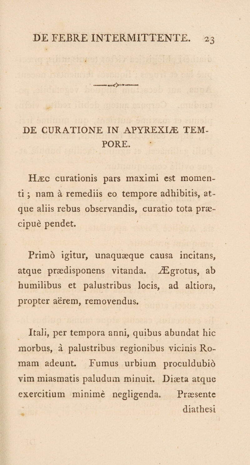 DE CURATIONE IN APYREXIiE TEM¬ PORE. Hjec curationis pars maximi est momen¬ ti ; nam a remediis eo tempore adhibitis, at¬ que aliis rebus observandis, curatio tota prae¬ cipue pendet. Primo igitur, unaquaeque causa incitans, atque praedisponens vitanda. iEgrotus, ab humilibus et palustribus locis, ad altiora, propter aerem, removendus. Itali, per tempora anni, quibus abundat hic morbus, a palustribus regionibus vicinis Ro¬ mam adeunt. Fumus urbium proculdubio vim miasmatis paludum minuit. Diaeta atque exercitium minime negligenda. Praesente diathesi 1