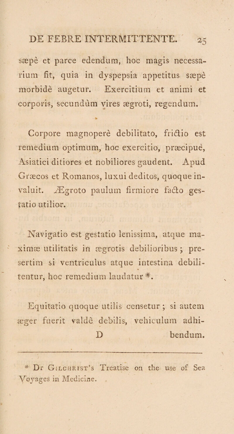 saepe et parce edendum, hoc magis necessa¬ rium fit, quia in dyspepsia appetitus saepe morbide augetur. Exercitium et animi et corporis, secundum vires aegroti, regendam. Corpore magnopere debilitato, fri&io est remedium optimum, hoc exercitio, praecipue, Asiatici ditiores et nobiliores gaudent. Apud Graecos et Romanos, luxui deditos, quoque in¬ valuit. iEgroto paulum firmiore fadto ges¬ tatio utilior. Navigatio est gestatio lenissima, atque ma¬ ximae utilitatis in aegrotis debilioribus; pre- sertim si ventriculus atque intestina debili¬ tentur, hoc remedium laudatur*. Equitatio quoque utilis censetur ; si autem aeger fuerit valde debilis, vehiculum adhi- D bendum. * Dr GiLCHRiST’s Treatise on the use of Sea Voyages in Medicine.