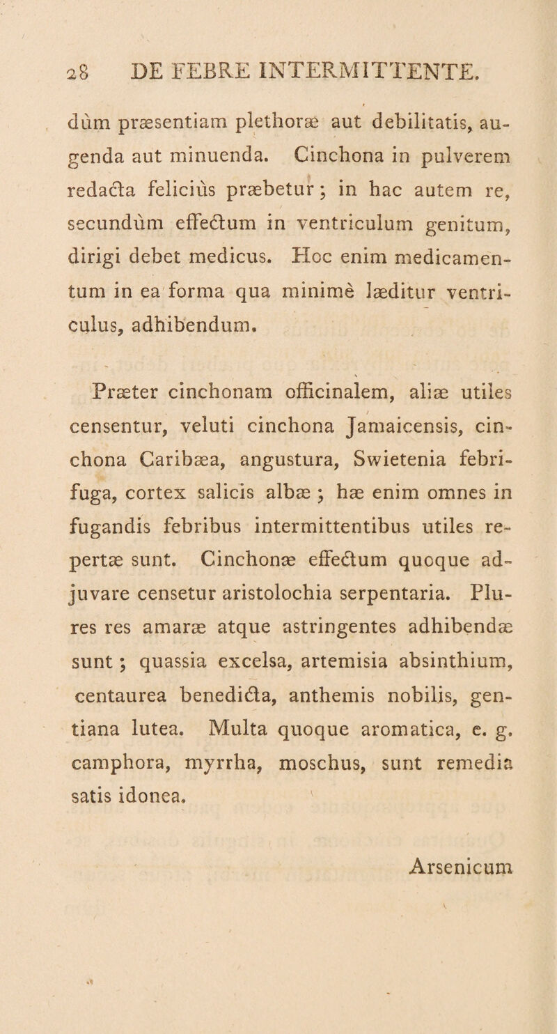 dum praesentiam plethorae aut debilitatis, au¬ genda aut minuenda. Cinchona in pulverem redacla felicius praebetur; in hac autem re, secundum effedtum in ventriculum genitum, dirigi debet medicus. Hoc enim medicamen¬ tum in ea forma qua minime laeditur ventri¬ culus, adhibendum. Praeter cinchonam officinalem, aliae utiles / censentur, veluti cinchona Jamaicensis, cin¬ chona Caribaea, angustura, Swietenia febri- fuga, cortex salicis albae ; hae enim omnes in fugandis febribus intermittentibus utiles re¬ pertae sunt. Ginchonae effedtum quoque ad¬ juvare censetur aristolochia serpentaria. Flu- res res amarae atque astringentes adhibendae sunt; quassia excelsa, artemisia absinthium, centaurea benedi&a, anthemis nobilis, gen¬ tiana lutea. Multa quoque aromatica, e. g, camphora, myrrha, moschus, sunt remedia satis idonea. Arsenicum