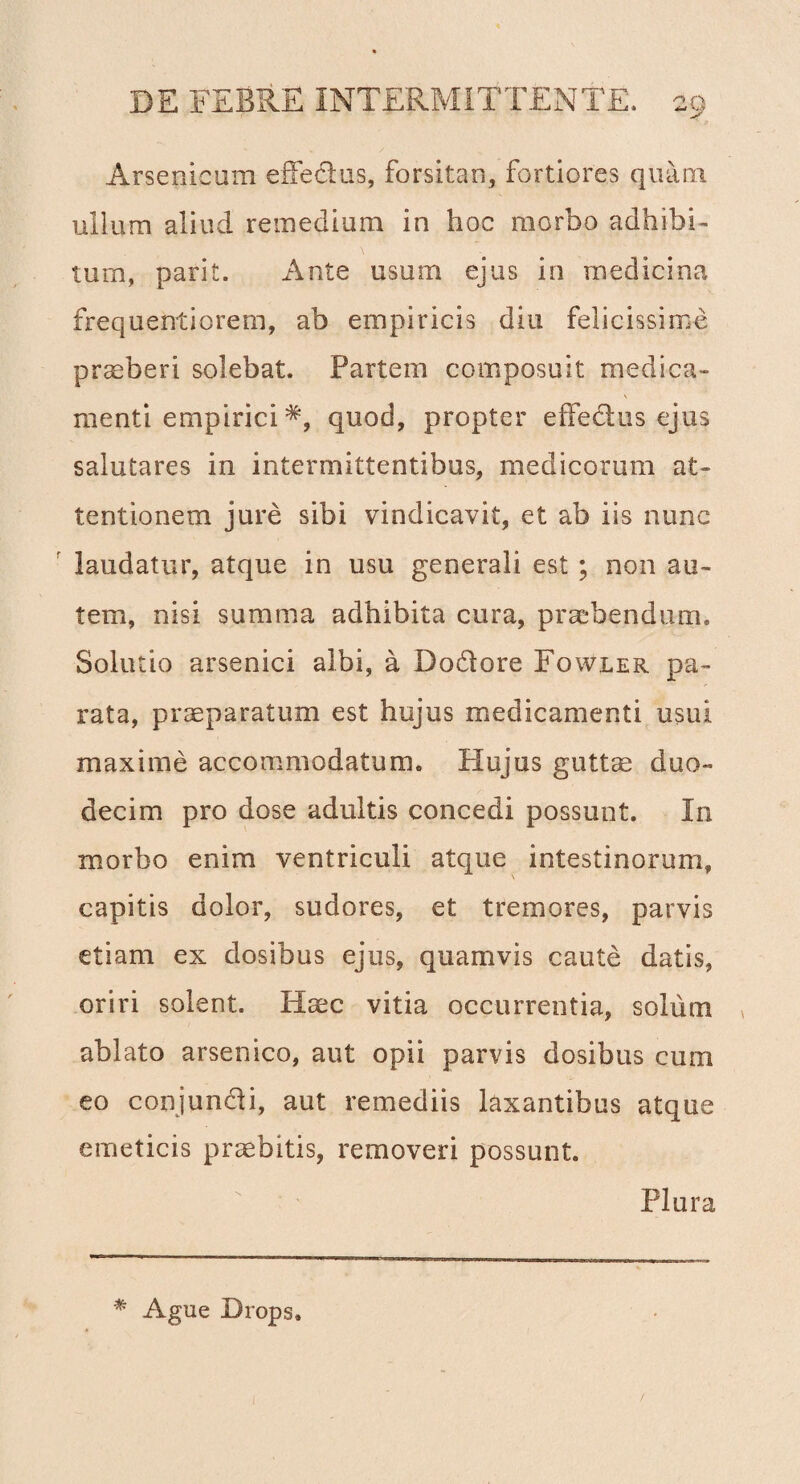 Arsenicum effectus, forsitan, fortiores quam ullum aliud remedium in hoc morbo adhibi¬ tum, parit. Ante usum ejus in medicina frequentiorem, ab empiricis diu felicissime praeberi solebat. Partem composuit medica- \ menti empiriciquod, propter efFedus ejus salutares in intermittentibus, medicorum at¬ tentionem jure sibi vindicavit, et ab iis nunc laudatur, atque in usu generali est ; non au¬ tem, nisi summa adhibita cura, praebendum» Solutio arsenici albi, a Do&ore Fowler pa¬ rata, praeparatum est hujus medicamenti usui maxime accommodatum. Hujus guttae duo¬ decim pro dose adultis concedi possunt. In morbo enim ventriculi atque intestinorum, capitis dolor, sudores, et tremores, parvis etiam ex dosibus ejus, quamvis caute datis, oriri solent. Haec vitia occurrentia, solum , ablato arsenico, aut opii parvis dosibus cum eo conjun&i, aut remediis laxantibus atque emeticis praebitis, removeri possunt. Plura * Agne Drops»