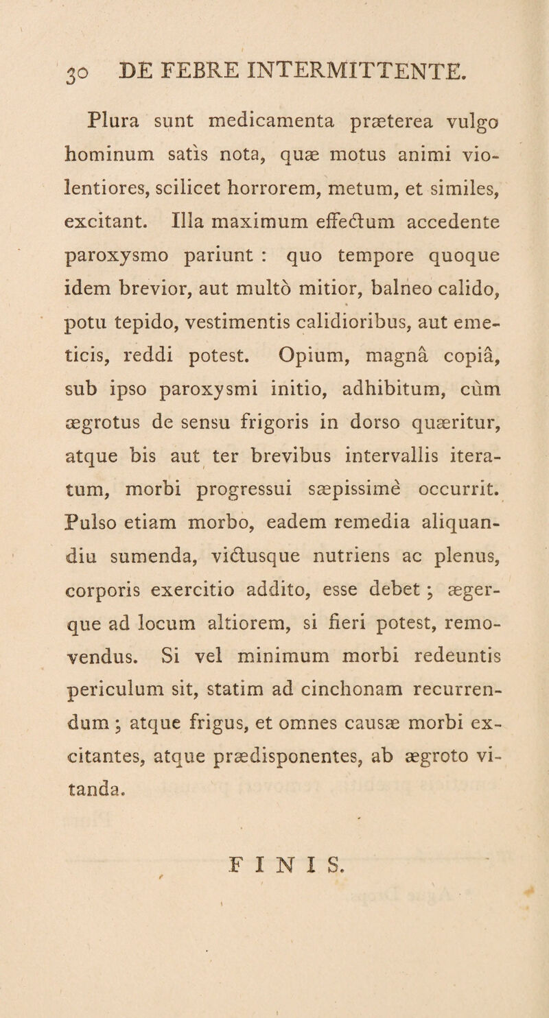 Plura sunt medicamenta praeterea vulgo hominum satis nota, quae motus animi vio¬ lentiores, scilicet horrorem, metum, et similes, excitant. Illa maximum effedtum accedente paroxysmo pariunt : quo tempore quoque idem brevior, aut multo mitior, balneo calido, potu tepido, vestimentis calidioribus, aut eme¬ ticis, reddi potest. Opium, magna copia, sub ipso paroxysmi initio, adhibitum, cum aegrotus de sensu frigoris in dorso quaeritur, atque bis aut ter brevibus intervallis itera¬ tum, morbi progressui saepissime occurrit. Pulso etiam morbo, eadem remedia aliquan- diu sumenda, vidiusque nutriens ac plenus, corporis exercitio addito, esse debet; aeger- que ad locum altiorem, si fieri potest, remo¬ vendus. Si vel minimum morbi redeuntis periculum sit, statim ad cinchonam recurren¬ dum ; atque frigus, et omnes causae morbi ex¬ citantes, atque praedisponentes, ab aegroto vi¬ tanda. f \ FINIS.