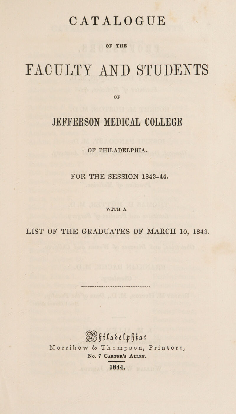 OF THE FACULTY AND STUDENTS OF JEFFERSON MEDICAL COLLEGE OF PHILADELPHIA. FOR THE SESSION 1848-44. WITH A LIST OF THE GRADUATES OF MARCH 10, 1843. Merrihe w & Thompson, Printers, No. 7 Carter’s Alley. 1844.