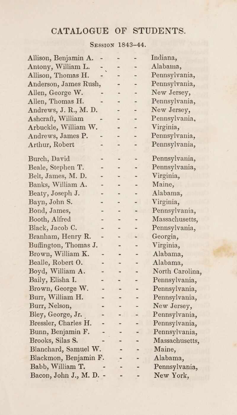 CATALOGUE OF STUDENTS. Session 1843-44. Allison, Benjamin A. - - - Indiana, Antony, William L. - - Alabama, Allison, Thomas H. - - Pennsylvania, Anderson, James Rush, •* - Pennsylvania, Allen, George W. - - New Jersey, Allen, Thomas H. - - Pennsylvania, Andrews, J. R., M. D. - - New Jersey, Ashcraft, William - - Pennsylvania, Arbuckle, William W. - - Virginia, Andrews, James P. - - Pennsylvania, Arthur, Robert - - Pennsylvania, Burch, David - - Pennsylvania, Beale, Stephen T. - - Pennsylvania, Belt, James, M. D. - - Virginia, Banks, William A. - - Maine, Beaty, Joseph J. - - Alabama, Bayn, John S. - - Virginia, Bond, James, - - Pennsylvania, Booth, Alfred - - Massachusetts, Black, Jacob C. - - Pennsylvania, Branham, Henry R. - - Georgia, Buffington, Thomas J. - - Virginia, Brown, William K. - - Alabama, Bealle, Robert 0. - - Alabama, Boyd, William A. - - North Carolina Baily, Elisha I. - - Pennsylvania, Brown, George W. - - Pennsylvania, Burr, William H. - - Pennsylvania, Burr, Nelson, - - New Jersey, Bley, George, Jr. - - Pennsylvania, Bressler, Charles H. - - Pennsylvania, Bunn, Benjamin F. - - Pennsylvania, Brooks, Silas S. - •B Massachusetts, Blanchard, Samuel W. - - Maine, Blackmon, Benjamin F. - - Alabama, Babb, William T. - - Pennsylvania,