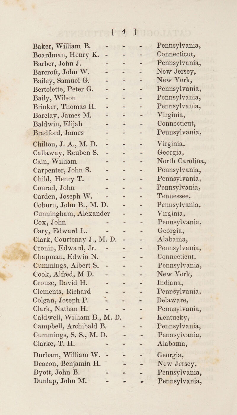 Baker, William B. - - Pennsylvania, Boardman, Henry K. - - - Connecticut, Barber, John J. - - Pennsylvania, Barcroft, John W. - - New Jersey, Bailey, Samuel G. - - New York, Bertolette, Peter G. - - Pennsylvania, Baily, Wilson - - Pennsylvania, Brinker, Thomas H. - - Pennsylvania, Barclay, James M. - - Virginia, Baldwin, Elijah - - Connecticut, Bradford, James - - Pennsylvania, Chilton, J. A., M. D. - - Virginia, Callaway, Reuben S. - - - Georgia, Cain, William - - North Carolina, Carpenter, John S. - - Pennsylvania, Child, Henry T. - “ Pennsylvania, Conrad, John - - Pennsylvania, Carden, Joseph W. - - Tennessee, Coburn, John B., M. D. - - Pennsylvania, Cunningham, Alexander - - Virginia, Cox, John - - Pennsylvania, Cary, Edward L. - - Georgia, Clark, Courtenay J., M. D, - - Alabama, Cronin, Edward, Jr. - - Pennsylvania, Chapman, Edwin N. - - Connecticut, Cummings, Albert S. - a* - Pennsylvania, Cook, Alfred, M D. - - New York, Crouse, David H. - - Indiana, Clements, Richard - ** Pennsylvania, Colgan, Joseph P, - - Delaware, Clark, Nathan H. - - Pennsylvania, Caldwell, William B., M. D. Campbell, Archibald B. n» Kentucky, Pennsylvania, Cummings, S. S., M. D. - - Pennsylvania, Clarke, T. H. an Alabama, Durham, William W. - aw - Georgia, Deacon, Benjamin H. - - New Jersey, Dyott, John B. - Pennsylvania,