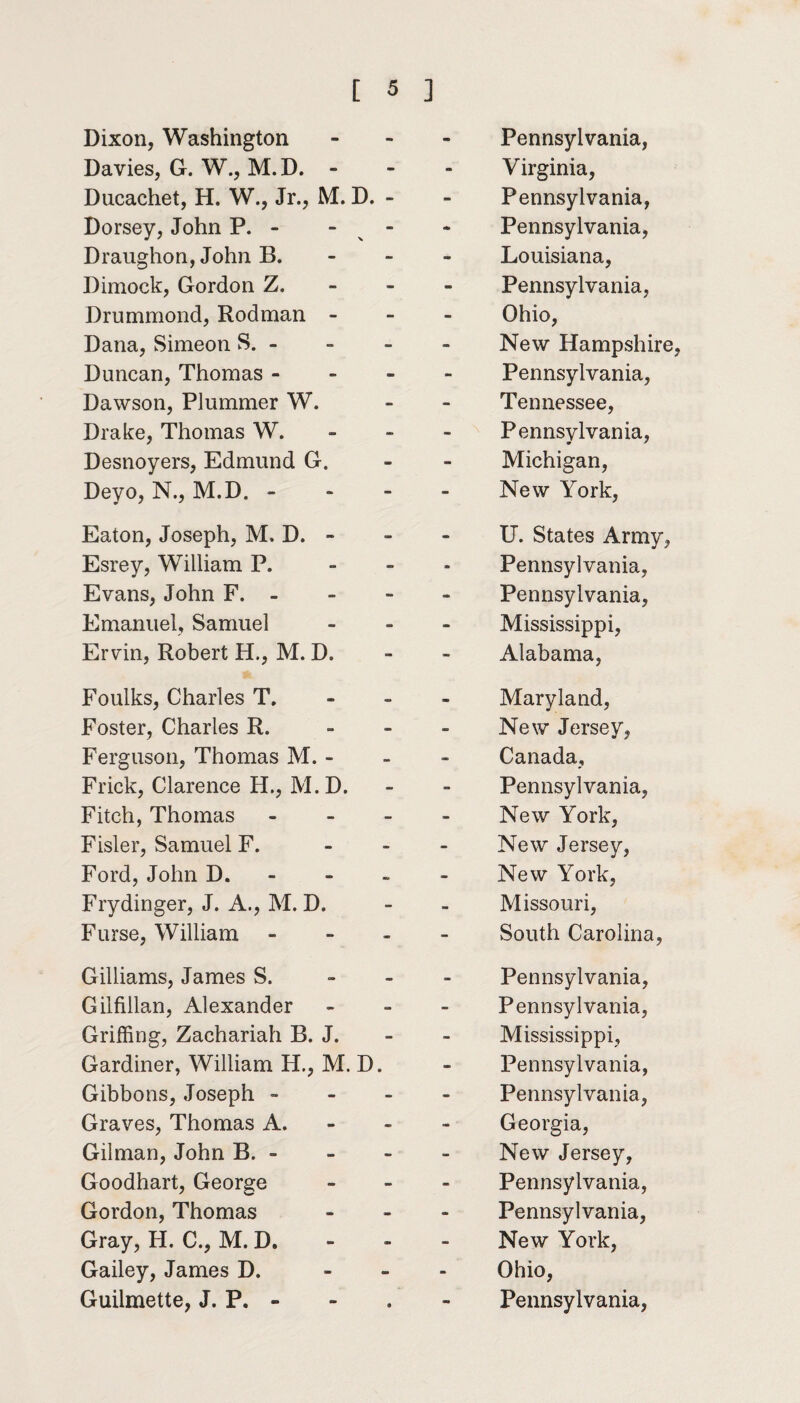 Dixon, Washington Davies, G. W., M.D. - Ducachet, H. W., Jr., M. D. - Dorsey, John P. - - - Draughon,John B. Dimock, Gordon Z. Drummond, Rodman - Dana, Simeon S. - Duncan, Thomas - Dawson, Plummer W. Drake, Thomas W. Desnoyers, Edmund G. Deyo, N., M.D. - Eaton, Joseph, M. D. - Esrey, William P. Evans, John F. - Emanuel, Samuel Ervin, Robert H., M. D. Foulks, Charles T. Foster, Charles R. Ferguson, Thomas M. - Frick, Clarence H., M.D. Fitch, Thomas - Fisler, Samuel F. - Ford, John D. Fry dinger, J. A., M. D. Furse, William - Gilliams, James S. Gilfillan, Alexander Griffing, Zachariah B. J. Gardiner, William H., M. D. Gibbons, Joseph - Graves, Thomas A. Gilman, John B. - Goodhart, George Gordon, Thomas Gray, H. C., M.D. Gailey, James D. - Pennsylvania, Virginia, Pennsylvania, Pennsylvania, Louisiana, Pennsylvania, Ohio, New Hampshire, Pennsylvania, Tennessee, Pennsylvania, Michigan, New York, U. States Army, Pennsylvania, Pennsylvania, Mississippi, Alabama, Maryland, New Jersey, Canada, Pennsylvania, New York, New Jersey, New York, Missouri, South Carolina, Pennsylvania, Pennsylvania, Mississippi, Pennsylvania, Pennsylvania, Georgia, New Jersey, Pennsylvania, Pennsylvania, New York, Ohio,