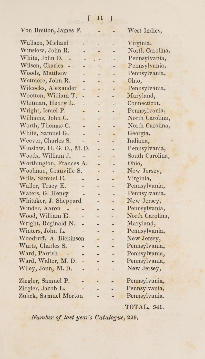 Von Bretton, James F. Wallace, Michael Winslow, John R. White, John D. - Wilson, Charles - Woods, Matthew Wetmore, John R. Wilcocks, Alexander - Wootton, William T. - Whitman, Henry L. Wright, Israel P. Williams, John C. Worth, Thomas C. White, Samuel G. Weever, Charles S. Winslow, H. G. 0., M. D. Woods, William J. Worthington, Frances A. Woolman, Granville S. Wills, Samuel E. Waller, Tracy E. Waters, G. Henry Whitaker, J. Sheppard Winder, Aaron = Wood, William E. Wright, Reginald N. - Winters, John L. Woodruff, A. Dickinson Wurts, Charles S. Ward, Parrish Ward, Walter, M. D. - Wiley, Jonn, M. D. Ziegler, Samuel P. Ziegler, Jacob L. Zulick, Samuel Morton Number of last years West Indies, Virginia, North Carolina, Pennsylvania, Pennsylvania, Pennsylvania, Ohio, Pennsylvania, Maryland, Connecticut, Pennsylvania, North Carolina, North Carolina, Georgia, Indiana, Pennsylvania, South Carolina, Ohio, New Jersey, Virginia, Pennsylvania, Pennsylvania, New Jersey, Pennsylvania, North Carolina, Maryland, Pennsylvania, New Jersey, Pennsylvania, Pennsylvania, Pennsylvania, New Jersey, Pennsylvania, Pennsylvania, Pennsylvania. TOTAL, 341. Catalogue, 229.