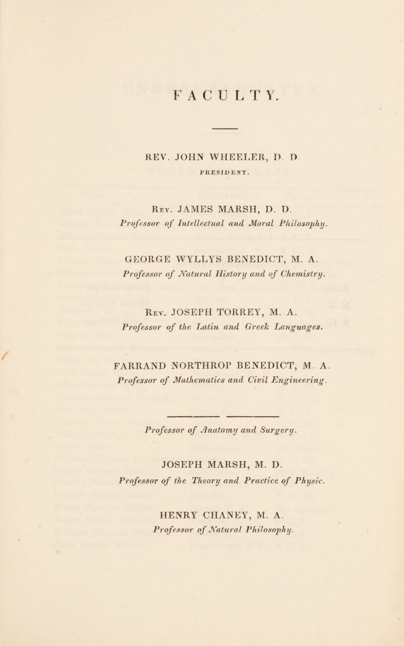 F ACULT Y. REV. JOHN WHEELER, IV D PRESIDENT. Rev. JAMES MARSH, D. D. Professor of Intellectual and Moral Philosophy. GEORGE WYLLYS BENEDICT, M. A. Professor of Natural History and of Chemistry. Rev. JOSEPH TORREY, M. A. Professor of the Latin and Greek Languages. FARRAND NORTHROP BENEDICT, M. A. Professor of Mathematics and Civil Engineering. Professor of Anatomy and Surgery. JOSEPH MARSH, M. D. Professor of the Theory and Practice of Physic. HENRY CHANEY, M. A. Professor of Natural Philosophy.