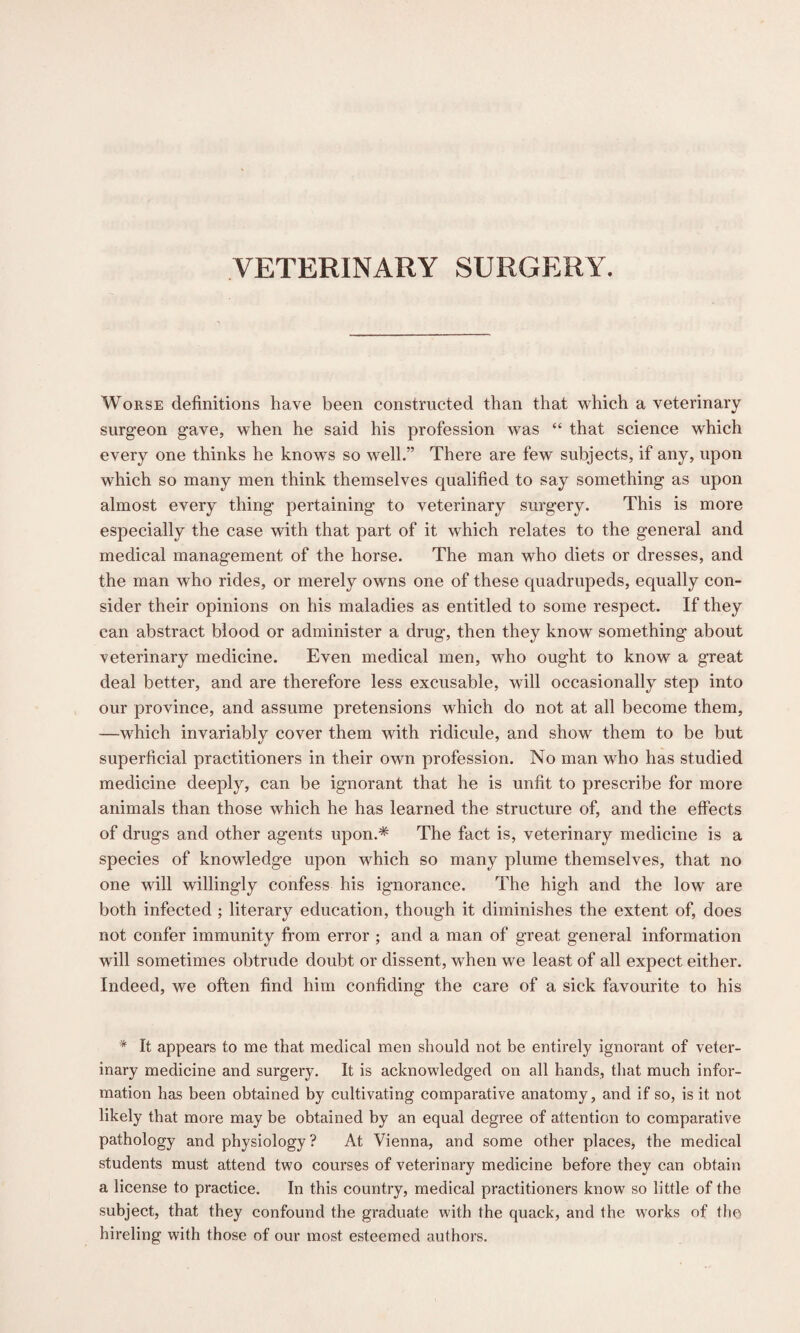 VETERINARY SURGERY. Worse definitions have been constructed than that which a veterinary surgeon gave, when he said his profession was “ that science which every one thinks he knows so well.” There are few subjects, if any, upon which so many men think themselves qualified to say something as upon almost every thing pertaining to veterinary surgery. This is more especially the case with that part of it which relates to the general and medical management of the horse. The man who diets or dresses, and the man who rides, or merely owns one of these quadrupeds, equally con¬ sider their opinions on his maladies as entitled to some respect. If they can abstract blood or administer a drug, then they know something about veterinary medicine. Even medical men, who ought to know a great deal better, and are therefore less excusable, will occasionally step into our province, and assume pretensions which do not at all become them, —which invariably cover them with ridicule, and show them to be but superficial practitioners in their own profession. No man who has studied medicine deeply, can be ignorant that he is unfit to prescribe for more animals than those which he has learned the structure of, and the effects of drugs and other agents upon.* The fact is, veterinary medicine is a species of knowledge upon which so many plume themselves, that no one will willingly confess his ignorance. The high and the low are both infected ; literary education, though it diminishes the extent of, does not confer immunity from error ; and a man of great general information will sometimes obtrude doubt or dissent, when we least of all expect either. Indeed, we often find him confiding the care of a sick favourite to his * It appears to me that medical men should not be entirely ignorant of veter¬ inary medicine and surgery. It is acknowledged on all hands, that much infor¬ mation has been obtained by cultivating comparative anatomy, and if so, is it not likely that more may be obtained by an equal degree of attention to comparative pathology and physiology? At Vienna, and some other places, the medical students must attend two courses of veterinary medicine before they can obtain a license to practice. In this country, medical practitioners know so little of the subject, that they confound the graduate with the quack, and the works of the hireling with those of our most esteemed authors.