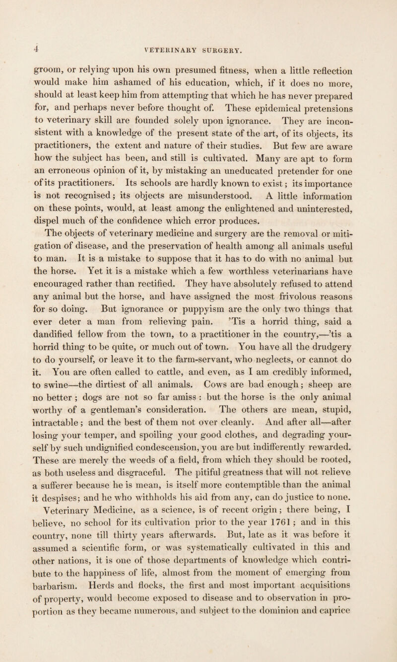 groom, or relying upon his own presumed fitness, when a little reflection would make him ashamed of his education, which, if it does no more, should at least keep him from attempting that which he has never prepared for, and perhaps never before thought of. These epidemical pretensions to veterinary skill are founded solely upon ignorance. They are incon¬ sistent with a knowledge of the present state of the art, of its objects, its practitioners, the extent and nature of their studies. But few are aware how the subject has been, and still is cultivated. Many are apt to form an erroneous opinion of it, by mistaking an uneducated pretender for one of its practitioners. Its schools are hardly known to exist; its importance is not recognised; its objects are misunderstood. A little information on these points, would, at least among the enlightened and uninterested, dispel much of the confidence which error produces. The objects of veterinary medicine and surgery are the removal or miti¬ gation of disease, and the preservation of health among all animals useful to man. It is a mistake to suppose that it has to do with no animal but the horse. Yet it is a mistake which a few worthless veterinarians have encouraged rather than rectified. They have absolutely refused to attend any animal but the horse, and have assigned the most frivolous reasons for so doing. But ignorance or puppyism are the only two things that ever deter a man from relieving pain. ’Tis a horrid thing, said a dandified fellow from the town, to a practitioner in the country,—’tis a horrid thing to be quite, or much out of town. You have all the drudgery to do yourself, or leave it to the farm-servant, who neglects, or cannot do it. You are often called to cattle, and even, as I am credibly informed, to swine—the dirtiest of all animals. Cows are bad enough; sheep are no better ; dogs are not so far amiss : but the horse is the only animal worthy of a gentleman’s consideration. The others are mean, stupid, intractable ; and the best of them not over cleanly. And after all—after losing your temper, and spoiling your good clothes, and degrading your¬ self by such undignified condescension, you are but indifferently rewarded. These are merely the weeds of a field, from which they should be rooted, as both useless and disgraceful. The pitiful greatness that will not relieve a sufferer because he is mean, is itself more contemptible than the animal it despises; and he who withholds his aid from any, can do justice to none. Veterinary Medicine, as a science, is of recent origin; there being, I believe, no school for its cultivation prior to the year 1761 ; and in this country, none till thirty years afterwards. But, late as it was before it assumed a scientific form, or was systematically cultivated in this and other nations, it is one of those departments of knowledge which contri¬ bute to the happiness of life, almost from the moment of emerging from barbarism. Herds and flocks, the first and most important acquisitions of property, would become exposed to disease and to observation in pro¬ portion as they became numerous, and subject to the dominion and caprice