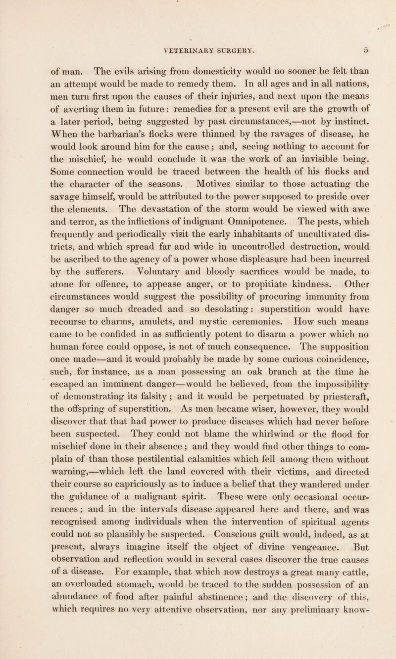 of man. The evils arising from domesticity would no sooner be felt than an attempt would be made to remedy them. In all ages and in all nations, men turn first upon the causes of their injuries, and next upon the means of averting them in future: remedies for a present evil are the growth of a later period, being suggested by past circumstances,—not by instinct. When the barbarian’s flocks were thinned by the ravages of disease, he would look around him for the cause; and, seeing nothing to account for the mischief, he would conclude it was the work of an invisible being. Some connection would be traced between the health of his flocks and the character of the seasons. Motives similar to those actuating the savage himself, would be attributed to the power supposed to preside over the elements. The devastation of the storm would be viewed with awe and terror, as the inflictions of indignant Omnipotence. The pests, which frequently and periodically visit the early inhabitants of uncultivated dis¬ tricts, and which spread far and wide in uncontrolled destruction, would be ascribed to the agency of a power whose displeasure had been incurred by the sufferers. Voluntary and bloody sacrifices would be made, to atone for offence, to appease anger, or to propitiate kindness. Other circumstances would suggest the possibility of procuring immunity from danger so much dreaded and so desolating: superstition would have recourse to charms, amulets, and mystic ceremonies. How such means came to be confided in as sufficiently potent to disarm a power which no human force could oppose, is not of much consequence. The supposition once made—and it would probably be made by some curious coincidence, such, for instance, as a man possessing an oak branch at the time he escaped an imminent danger—would be believed, from the impossibility of demonstrating its falsity; and it would be perpetuated by priestcraft, the offspring of superstition. As men became wiser, however, they would discover that that had power to produce diseases which had never before been suspected. They could not blame the whirlwind or the flood for mischief done in their absence ; and they would find other things to com¬ plain of than those pestilential calamities which fell among them without warning,—which left the land covered with their victims, and directed their course so capriciously as to induce a belief that they wandered under the guidance of a malignant spirit. These were only occasional occur¬ rences ; and in the intervals disease appeared here and there, and was recognised among individuals when the intervention of spiritual agents could not so plausibly be suspected. Conscious guilt would, indeed, as at present, always imagine itself the object of divine vengeance. But observation and reflection would in several cases discover the true causes of a disease. For example, that which now destroys a great many cattle, an overloaded stomach, would be traced to the sudden possession of an abundance of food after painful abstinence; and the discovery of this, which requires no very attentive observation, nor any preliminary know-