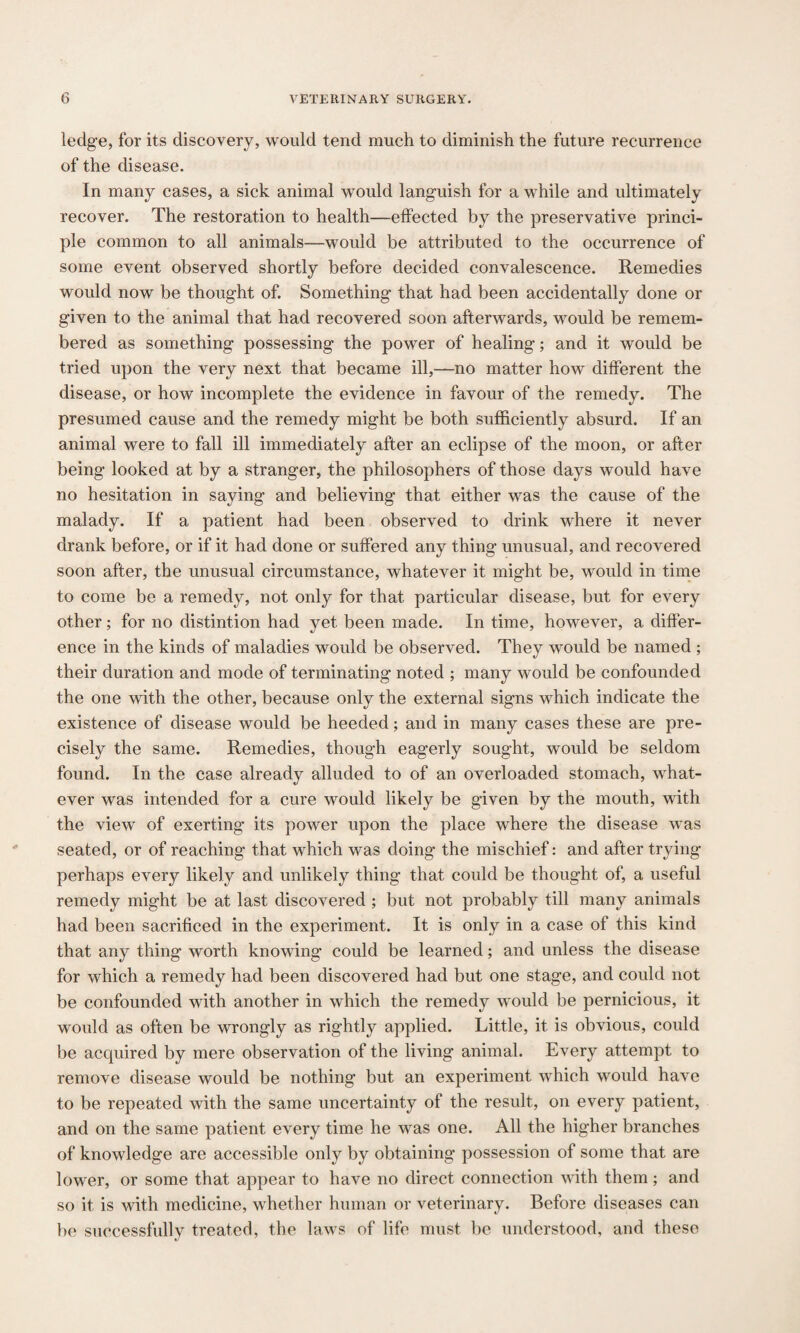ledge, for its discovery, would tend much to diminish the future recurrence of the disease. In many cases, a sick animal would languish for a while and ultimately recover. The restoration to health—effected by the preservative princi¬ ple common to all animals—would be attributed to the occurrence of some event observed shortly before decided convalescence. Remedies would now be thought of. Something that had been accidentally done or given to the animal that had recovered soon afterwards, would be remem¬ bered as something possessing the power of healing; and it would be tried upon the very next that became ill,—no matter how different the disease, or how incomplete the evidence in favour of the remedy. The presumed cause and the remedy might be both sufficiently absurd. If an animal were to fall ill immediately after an eclipse of the moon, or after being looked at by a stranger, the philosophers of those days would have no hesitation in saying and believing that either was the cause of the malady. If a patient had been observed to drink where it never drank before, or if it had done or suffered any thing unusual, and recovered soon after, the unusual circumstance, whatever it might be, would in time to come be a remedy, not only for that particular disease, but for every other; for no distintion had yet been made. In time, however, a differ¬ ence in the kinds of maladies would be observed. They would be named ; their duration and mode of terminating noted ; many would be confounded the one with the other, because only the external signs which indicate the existence of disease would be heeded; and in many cases these are pre¬ cisely the same. Remedies, though eagerly sought, would be seldom found. In the case already alluded to of an overloaded stomach, what¬ ever was intended for a cure would likely be given by the mouth, with the view of exerting its power upon the place where the disease was seated, or of reaching that which was doing the mischief: and after trying perhaps every likely and unlikely thing that could be thought of, a useful remedy might be at last discovered ; but not probably till many animals had been sacrificed in the experiment. It is only in a case of this kind that any thing worth knowing could be learned; and unless the disease for which a remedy had been discovered had but one stage, and could not be confounded with another in which the remedy would be pernicious, it would as often be wrongly as rightly applied. Little, it is obvious, could be acquired by mere observation of the living animal. Every attempt to remove disease would be nothing but an experiment which would have to be repeated with the same uncertainty of the result, on every patient, and on the same patient every time he was one. All the higher branches of knowledge are accessible only by obtaining possession of some that are lower, or some that appear to have no direct connection with them; and so it is with medicine, whether human or veterinary. Before diseases can be successfully treated, the laws of life must be understood, and these