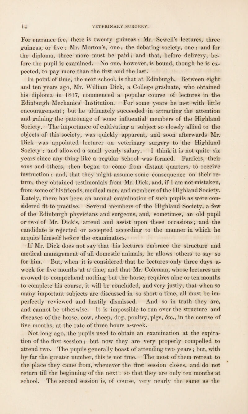 For entrance fee, there is twenty guineas ; Mr. Sewell’s lectures, three guineas, or five; Mr. Morton’s, one; the debating society, one ; and for the diploma, three more must be paid ; and that, before delivery, be¬ fore the pupil is examined. No one, however, is bound, though he is ex¬ pected, to pay more than the first and the last. In point of time, the next school, is that at Edinburgh. Between eight and ten years ago, Mr. William Dick, a College graduate, who obtained his diploma in 1817, commenced a popular course of lectures in the Edinburgh Mechanics’ Institution. For some years he met with little encouragement; but he ultimately succeeded in attracting the attention and gaining the patronage of some influential members of the Highland Society. The importance of cultivating a subject so closely allied to the objects of this society, was quickly apparent, and soon afterwards Mr. Dick was appointed lecturer on veterinary surgery to the Highland Society ; and allowed a small yearly salary. I think it is not quite six years since any thing like a regular school was formed. Farriers, their sons and others, then began to come from distant quarters, to receive instruction ; and, that they might assume some consequence on their re¬ turn, they obtained testimonials from Mr. Dick, and, if I am not mistaken, from some of his friends, medical men, and members of the Highland Society. Lately, there has been an annual examination of such pupils as were con¬ sidered fit to practise. Several members of the Highland Society, a few of the Edinburgh physicians and surgeons, and, sometimes, an old pupil or two of Mr. Dick’s, attend and assist upon these occasions; and the candidate is rejected or accepted according to the manner in which he acquits himself before the examinators. If Mr. Dick does not say that his lectures embrace the structure and medical management of all domestic animals, he allows others to say so for him. But, when it is considered that he lectures only three days a- week for five months at a time, and that Mr. Coleman, whose lectures are avowed to comprehend nothing but the horse, requires nine or ten months to complete his course, it will be concluded, and very justly, that when so many important subjects are discussed in so short a time, all must be im¬ perfectly reviewed and hastily dismissed. And so in truth they are, and cannot be otherwise. It is impossible to run over the structure and diseases of the horse, cow, sheep, dog, poultry, pigs, &c., in the course of five months, at the rate of three hours a-week. Not long ago, the pupils used to obtain an examination at the expira¬ tion of the first session; but now they are very properly compelled to attend two. The pupils generally boast of attending two years ; but, with by far the greater number, this is not true. The most of them retreat to the place they came from, whenever the first session closes, and do not return till the beginning of the next : so that they are only ten months at school. The second session is, of course, very nearly the same as the
