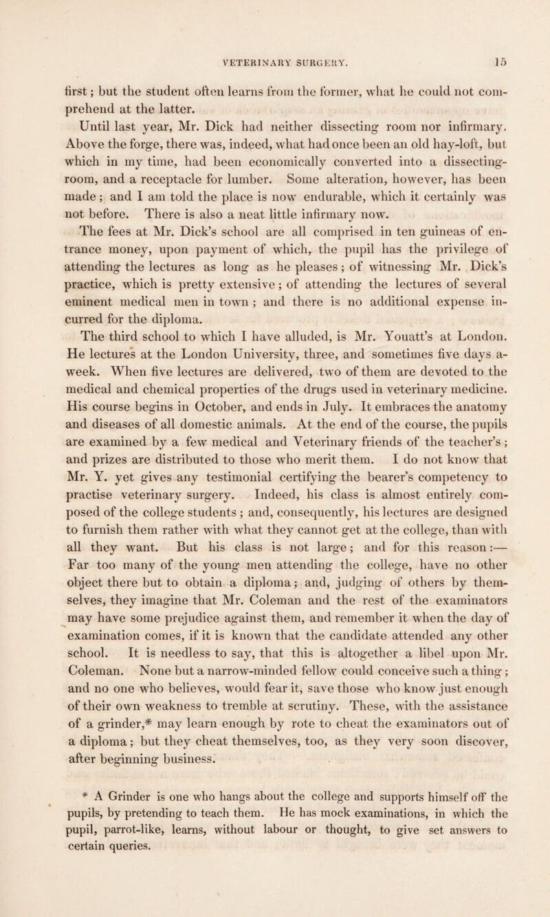 tirst; but the student often learns from the former, what he could not com¬ prehend at the latter. Until last year, Mr. Dick had neither dissecting room nor infirmary. Above the forge, there was, indeed, what had once been an old hay-loft, but which in my time, had been economically converted into a dissecting- room, and a receptacle for lumber. Some alteration, however, has been made; and I am told the place is now endurable, which it certainly was not before. There is also a neat little infirmary now. The fees at Mr. Dick’s school are all comprised in ten guineas of en¬ trance money, upon payment of which, the pupil has the privilege of attending the lectures as long as he pleases ; of witnessing Mr. Dick’s practice, which is pretty extensive; of attending the lectures of several eminent medical men in town ; and there is no additional expense in¬ curred for the diploma. The third school to which I have alluded, is Mr. Youatt’s at London. He lectures at the London University, three, and sometimes five days a- week. When five lectures are delivered, two of them are devoted to the medical and chemical properties of the drugs used in veterinary medicine. His course begins in October, and ends in July. It embraces the anatomy and diseases of all domestic animals. At the end of the course, the pupils are examined by a few medical and Veterinary friends of the teacher’s; and prizes are distributed to those who merit them. I do not know that Mr. Y. yet gives any testimonial certifying the bearer’s competency to practise veterinary surgery. Indeed, his class is almost entirely com¬ posed of the college students ; and, consequently, his lectures are designed to furnish them rather with what they cannot get at the college, than with all they want. But his class is not large; and for this reason:— Far too many of the young men attending the college, have no other object there but to obtain a diploma; and, judging of others by them¬ selves, they imagine that Mr. Coleman and the rest of the examinators may have some prejudice against them, and remember it when the day of examination comes, if it is known that the candidate attended any other school. It is needless to say, that this is altogether a libel upon Mr. Coleman. None but a narrow-minded fellow could conceive such a thing; and no one who believes, would fear it, save those who know just enough of their own weakness to tremble at scrutiny. These, with the assistance of a grinder,* may learn enough by rote to cheat the examinators out of a diploma; but they cheat themselves, too, as they very soon discover, after beginning business. * A Grinder is one who hangs about the college and supports himself off the pupils, by pretending to teach them. He has mock examinations, in which the pupil, parrot-like, learns, without labour or thought, to give set answers to certain queries.