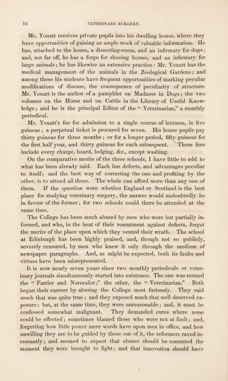 Mr. Youatt receives private pupils into his dwelling house, where they have opportunities of gaining an ample stock of valuable information. He has, attached to the house, a dissecting-room, and an infirmary for dogs; and, not far off, he has a forge for shoeing horses, and an infirmary for large animals; he has likewise an extensive practice : Mr. Youatt has the medical management of the animals in the Zoological Gardens; and among these his students have frequent opportunities of marking peculiar modifications of disease, the consequence of peculiarity of structure. Mr. Youatt is the author of a pamphlet on Madness in Dogs; the two volumes on the Horse and on Cattle in the Library of Useful Know¬ ledge; and he is the principal Editor of the “ Veterinarian,” a monthly periodical. Mr. Youatt’s fee for admission to a single course of lectures, is five guineas ; a perpetual ticket is procured for seven. His house pupils pay thirty guineas for three months ; or for a longer period, fifty guineas for the first half year, and thirty guineas for each subsequent. These fees include every charge, board, lodging, &c., except washing. On the comparative merits of the three schools, I have little to add to what has been already said. Each has defects, and advantages peculiar to itself; and the best way of correcting the one and profiting by the other, is to attend all three. The whole can afford more than any one of them. If the question were whether England or Scotland is the best place for studying veterinary surgery, the answer would undoubtedly be in favour of the former; for two schools could there be attended at the same time. The College has been much abused by men who were but partially in¬ formed, and who, in the heat of their resentment against defects, forgot the merits of the place upon which they vented their wrath. The school at Edinburgh has been highly praised, and, though not so publicly, severely censured, by men who knew it only through the medium of newspaper paragraphs. And, as might be expected, both its faults and virtues have been misrepresented. It is now nearly seven years since two monthly periodicals or veter¬ inary journals simultaneously started into existence. The one was termed the “ Farrier and Naturalist;” the other, the “ Veterinarian.” Both began their carreer by abusing the College most furiously. They said much that was quite true ; and they exposed much that well deserved ex¬ posure ; but, at the same time, they were unreasonable; and, it must be confessed somewhat malignant. They demanded cures where none could be effected; sometimes blamed those who were not at fault; and, forgetting how little power mere words have upon men in office, and how unwilling they are to be guided by those out of it, the reformers raved in¬ cessantly ; and seemed to expect that abuses should be corrected the moment they were brought to light; and that innovation should have