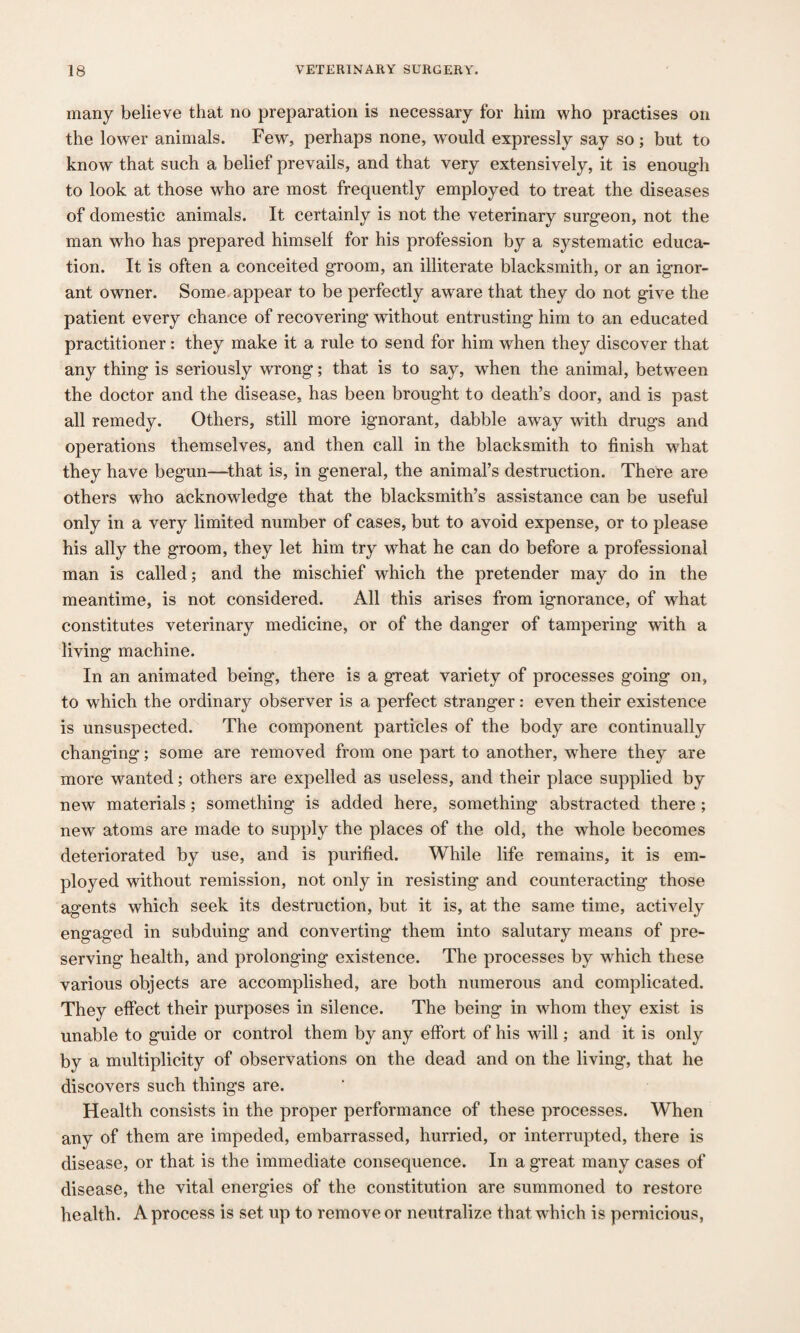 many believe that no preparation is necessary for him who practises on the lower animals. Few, perhaps none, would expressly say so; but to know that such a belief prevails, and that very extensively, it is enough to look at those who are most frequently employed to treat the diseases of domestic animals. It certainly is not the veterinary surgeon, not the man who has prepared himself for his profession by a systematic educa¬ tion. It is often a conceited groom, an illiterate blacksmith, or an ignor¬ ant owner. Some appear to be perfectly aware that they do not give the patient every chance of recovering without entrusting him to an educated practitioner: they make it a rule to send for him when they discover that any thing is seriously wrong; that is to say, when the animal, between the doctor and the disease, has been brought to death’s door, and is past all remedy. Others, still more ignorant, dabble away with drugs and operations themselves, and then call in the blacksmith to finish what they have begun—that is, in general, the animal’s destruction. There are others who acknowledge that the blacksmith’s assistance can be useful only in a very limited number of cases, but to avoid expense, or to please his ally the groom, they let him try what he can do before a professional man is called; and the mischief which the pretender may do in the meantime, is not considered. All this arises from ignorance, of what constitutes veterinary medicine, or of the danger of tampering with a living machine. In an animated being, there is a great variety of processes going on, to which the ordinary observer is a perfect stranger: even their existence is unsuspected. The component particles of the body are continually changing; some are removed from one part to another, where they are more wanted; others are expelled as useless, and their place supplied by new materials; something is added here, something abstracted there ; new atoms are made to supply the places of the old, the whole becomes deteriorated by use, and is purified. While life remains, it is em¬ ployed without remission, not only in resisting and counteracting those agents which seek its destruction, but it is, at the same time, actively engaged in subduing and converting them into salutary means of pre¬ serving health, and prolonging existence. The processes by which these various objects are accomplished, are both numerous and complicated. They effect their purposes in silence. The being in whom they exist is unable to guide or control them by any effort of his will; and it is only by a multiplicity of observations on the dead and on the living, that he discovers such things are. Health consists in the proper performance of these processes. When any of them are impeded, embarrassed, hurried, or interrupted, there is disease, or that is the immediate consequence. In a great many cases of disease, the vital energies of the constitution are summoned to restore health. A process is set up to remove or neutralize that wrhich is pernicious,