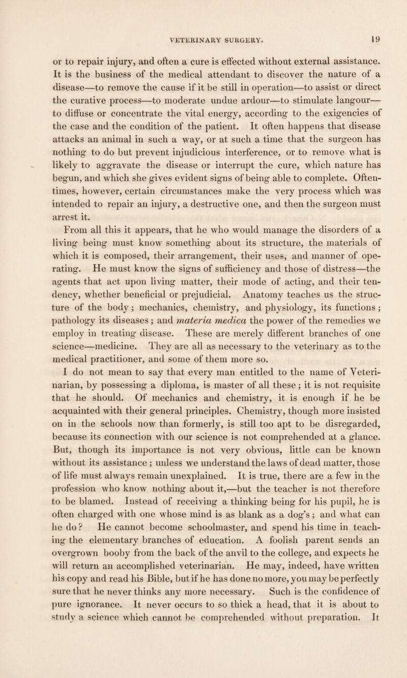 or to repair injury, and often a cure is effected without external assistance. It is the business of the medical attendant to discover the nature of a disease—to remove the cause if it be still in operation—to assist or direct the curative process—to moderate undue ardour—to stimulate langour— to diffuse or concentrate the vital energy, according to the exigencies of the case and the condition of the patient. It often happens that disease attacks an animal in such a way, or at such a time that the surgeon has nothing to do but prevent injudicious interference, or to remove what is likely to aggravate the disease or interrupt the cure, which nature has begun, and which she gives evident signs of being able to complete. Often¬ times, however, certain circumstances make the very process which was intended to repair an injury, a destructive one, and then the surgeon must arrest it. From all this it appears, that he who would manage the disorders of a living being must know something about its structure, the materials of which it is composed, their arrangement, their uses, and manner of ope¬ rating. He must know the signs of sufficiency and those of distress—the agents that act upon living matter, their mode of acting, and their ten¬ dency, whether beneficial or prejudicial. Anatomy teaches us the struc¬ ture of the body; mechanics, chemistry, and physiology, its functions ; pathology its diseases; and materia medica the power of the remedies we employ in treating disease. These are merely different branches of one science—medicine. They are all as necessary to the veterinary as to the medical practitioner, and some of them more so. I do not mean to say that every man entitled to the name of Veteri¬ narian, by possessing a diploma, is master of all these; it is not requisite that he should. Of mechanics and chemistry, it is enough if he be acquainted with their general principles. Chemistry, though more insisted on in the schools now than formerly, is still too apt to be disregarded, because its connection with our science is not comprehended at a glance. But, though its importance is not very obvious, little can be known without its assistance ; unless we understand the laws of dead matter, those of life must always remain unexplained. It is true, there are a few in the profession who know nothing about it,—but the teacher is not therefore to be blamed. Instead of receiving a thinking being for his pupil, he is often charged with one whose mind is as blank as a dog’s; and what can he do ? He cannot become schoolmaster, and spend his time in teach¬ ing the elementary branches of education. A foolish parent sends an overgrown booby from the back of the anvil to the college, and expects he will return an accomplished veterinarian. He may, indeed, have written his copy and read his Bible, but if he has done no more, you may be perfectly sure that he never thinks any more necessary. Such is the confidence of pure ignorance. It never occurs to so thick a head, that it is about to study a science which cannot be comprehended without preparation. It