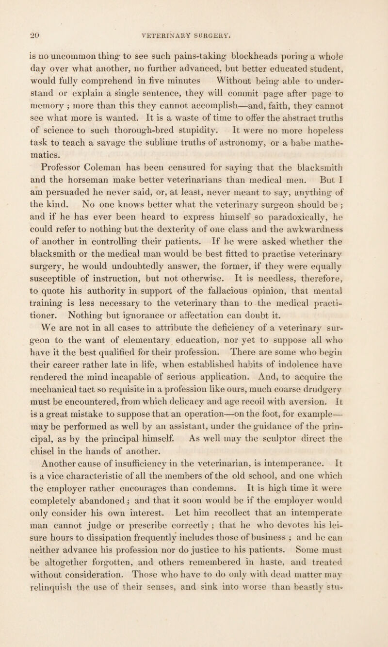 is no uncommon thing to see such pains-taking blockheads poring a whole day over what another, no further advanced, but better educated student, would fully comprehend in five minutes Without being able to under¬ stand or explain a single sentence, they will commit page after page to memory ; more than this they cannot accomplish—and, faith, they cannot see what more is wanted. It is a waste of time to offer the abstract truths of science to such thorough-bred stupidity. It were no more hopeless task to teach a savage the sublime truths of astronomy, or a babe mathe¬ matics. Professor Coleman has been censured for saying that the blacksmith and the horseman make better veterinarians than medical men. But I am persuaded he never said, or, at least, never meant to say, anything of the kind. No one knows better what the veterinary surgeon should be ; and if he has ever been heard to express himself so paradoxically, he could refer to nothing but the dexterity of one class and the awkwardness of another in controlling their patients. If he were asked whether the blacksmith or the medical man would be best fitted to practise veterinary surgery, he would undoubtedly answer, the former, if they were equally susceptible of instruction, but not otherwise. It is needless, therefore, to quote his authority in support of the fallacious opinion, that mental training is less necessary to the veterinary than to the medical practi¬ tioner. Nothing but ignorance or affectation can doubt it. We are not in all cases to attribute the deficiency of a veterinary sur¬ geon to the want of elementary education, nor yet to suppose all who have it the best qualified for their profession. There are some who begin their career rather late in life, when established habits of indolence have rendered the mind incapable of serious application. And, to acquire the mechanical tact so requisite in a profession like ours, much coarse drudgery must be encountered, from which delicacy and age recoil with aversion. It is a great mistake to suppose that an operation—on the foot, for example— may be performed as well by an assistant, under the guidance of the prin¬ cipal, as by the principal himself. As well may the sculptor direct the chisel in the hands of another. Another cause of insufficiency in the veterinarian, is intemperance. It is a vice characteristic of all the members of the old school, and one which the employer rather encourages than condemns. It is high time it were completely abandoned; and that it soon would be if the employer would only consider his own interest. Let him recollect that an intemperate man cannot judge or prescribe correctly ; that he who devotes his lei¬ sure hours to dissipation frequently includes those of business ; and he can neither advance his profession nor do justice to his patients. Some must be altogether forgotten, and others remembered in haste, and treated without consideration. Those who have to do only with dead matter may relinquish the use of their senses, and sink into worse than beastly stu-